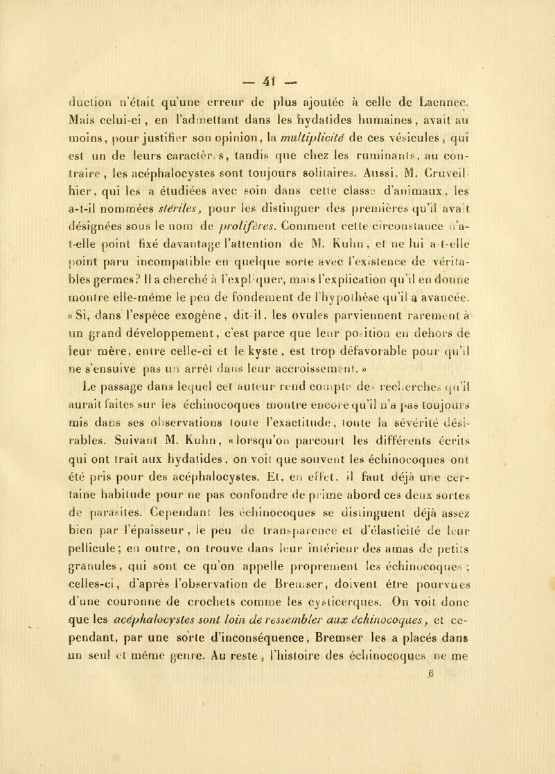 ciuction n'était qu'une erreur de plus ajoutée à celle de Laennec. Mais celui-ci , en l'admettant dans les hydatides humaines, avait au moins, pour justifier son opinion, la multiplicité de ces vésicules, qui est un de leurs caractères, tandis que chez les ruminants, au con- traire , les acéphalocystes sont toujours solitaires. Aussi, M. Cruveil- hier, qui les a étudiées avec soin dans cette classa d'animaux, les a-l-il nommées stériles, pour les distinguer des premières qu'il avait désignées sous le nom de prolifères. Comment cette circonstance n'a- i-elle point fixé davantage l'attention de M. Kuhn , et ne lui a t-eile point paru incompatible en quelque sorte avec l'existence de vérita- bles germes? Il a cherché à l'expliquer, mais l'explication qu'il en donne montre elle-même le peu de fondement de l'hypothèse qu'il a avancée. « Si, dans l'espèce exogène, dit-il, les ovules parviennent rarement à un grand développement, c'est parce que leur position en dehors de leur mère, entre celle-ci et le kyste, est trop défavorable pour qu'il ne s'ensuive pas uii arrêt dans leur accroissement. » Le passage dans lequel cet auteur rend compte de- recherche* qu'il aurait faites sur ies échînocoques montre encore qu'il n'a pas toujours mis dans ses oS^servations lou(e l'exactitude, toute la sévérité dési- rables. Suivant M. Kuhn, «lorsqu'on parcourt les différents écrits qui ont trait aux hydatides, on voit que souvent les échinocoques ont été pris pour des acéphalocystes. Et, en effet, il faut déjà une cer- taine habitude pour ne pas confondre de prime abord ces deux sortes de parasites. Cependant les échinocoques se distinguent déjà assez bien par l'épaisseur, ie peu de transparence et d'élasticité de leur pellicule; en outre, on trouve dans leur intérieur des amas de petits granules, qui sont ce qu'on appelle proprement les échinocoques; celles-ci, d'après l'observation de Bremser, doivent être pourvues d'une couronne de crochets comme les cysticerques. On voit donc que les acéphalocystes sont loin de ressembler aux échinocoques, et ce- pendant, par une sorte d'inconséquence, Bremser les a placés dans un seul et même genre. Au reste , l'histoire des échinocoques ne me