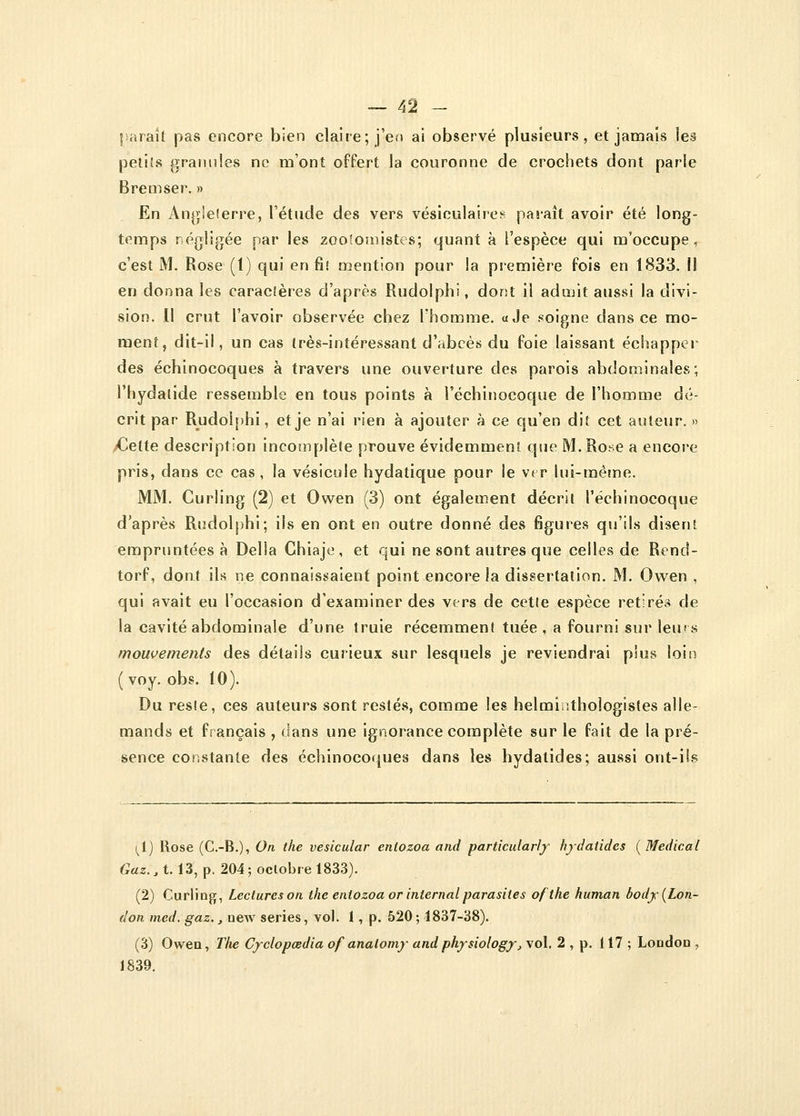 paraît pas encore bien claire; j'en ai observé plusieurs, et jamais les petits granules ne mont offert la couronne de crochets dont parle Bremser. » En Angleterre, l'étude des vers vésiculaires paraît avoir été long- temps négligée par les zootomistes; quant à l'espèce qui m'occupe, c'est M. Rose (t) qui en fit mention pour !a première fois en 1833. il en donna les caractères d'après Rudolphi, dont il admit aussi la divi- sion. Il crut l'avoir observée chez l'homme. «Je soigne dans ce mo- ment, dit-il, un cas très-intéressant d'abcès du foie laissant échapper des échinocoques à travers une ouverture des parois abdominales; l'hydalide ressemble en tous points à l'échinocoque de l'homme dé- crit par Rudolphi, et je n'ai rien à ajouter à ce qu'en dit cet auteur. » Cette description incomplète prouve évidemment que M. Rose a encore pris, dans ce cas, la vésicule hydatique pour le ver lui-même. MM. Curling (2) et Owen (3) ont également décrit l'échinocoque d'après Rudolphi; ils en ont en outre donné des figures qu'ils disent empruntées à Délia Chiaje, et qui ne sont autres que celles de Rend- torf, dont ils ne connaissaient point encore la dissertation. M. Owen , qui avait eu l'occasion d'examiner des vers de cette espèce retirés de la cavité abdominale d'une truie récemment tuée , a fourni sur leurs mouvements des détails curieux sur lesquels je reviendrai plus loin ( voy. obs. 10). Du resie, ces auteurs sont restés, comme les helminthologistes alle- mands et français , dans une ignorance complète sur le fait de la pré- sence constante des échinocoques dans les hydatides; aussi ont-ils (i) Rose (C.-B.), On the vesicular entozoa and particularly hydatides (Médical Gaz., 1.13, p. 204 ; octobre 1833). (2) Curling, Lecturcson the entozoa or internai parasites of the human body(Lon- don med. gaz., new séries, vol. 1, p. 520; 1837-38). (3) Owen, The Cyclopœdia of analomy andphysiology, vol. 2 , p. 117 ; Loodou , 1839.