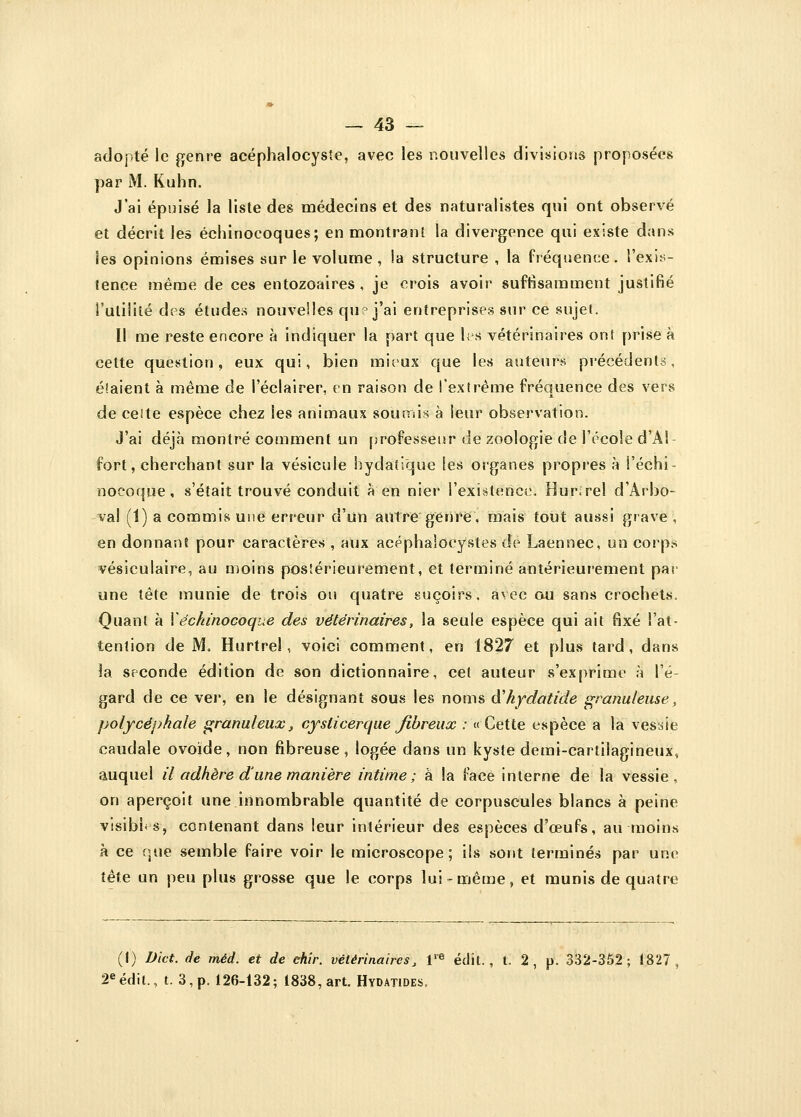 adopté le genre acéphaloeysîe, avec les nouvelles divisions proposées par M. Kuhn. J'ai épuisé la liste des médecins et des naturalistes qui ont observé et décrit les échinocoques; en montrant la divergence qui existe dans les opinions émises sur le volume, la structure , la fréquence, l'exis- tence même de ces entozoaires , je crois avoir suffisamment justifié l'utilité des études nouvelles qu? j'ai entreprises sur ce sujet. Il me reste encore à indiquer la part que les vétérinaires ont prise à cette question, eux qui, bien mieux que les auteurs précédents, étaient à même de l'éclairer, en raison de l'extrême fréquence des vers de celte espèce chez les animaux soumis à leur observation. J'ai déjà montré comment un professeur de zoologie de l'école d'Al fort, cherchant sur la vésicule bydatique les organes propres à l'échi- nocoque, s'était trouvé conduit à en nier l'existence. Hur.rel d'Àrbo- val (1) a commis une erreur d'un autre genre, mais tout aussi grave , en donnant pour caractères , aux acéphaloeystes de Laennec, un corp.s vésiculaire, au moins postérieurement, et terminé antérieurement par une tête munie de trois ou quatre suçoirs, avec ou sans crochets. Quant à Yéchinocoque des vétérinaires, la seule espèce qui ait fixé l'at- tention de M, Hurtrel, voici comment, en 1827 et plus tard, dans la seconde édition de son dictionnaire, cet auteur s'exprime à l'é- gard de ce ver, en le désignant sous les noms cYkydatide granuleuse, polycéphale granuleux, cysticerque fibreux : « Cette espèce a la vessie caudale ovoïde, non fibreuse, logée dans un kyste demi-cartilagineux, auquel il adhère d une manière intime; à la face interne de la vessie, on aperçoit une innombrable quantité de corpuscules blancs à peine visibi-s, contenant dans leur intérieur des espèces d'oeufs, au moins à ce que semble faire voir le microscope; ils sont terminés par une tête un peu plus grosse que le corps lui-même, et munis de quatre (I) Dict. de méd. et de ehir. vétérinaires^ Ve édit., l. 2 , p. 332-352; 1827, 2eédit., t. 3, p. 126-132; 1838, art. Hydatides.