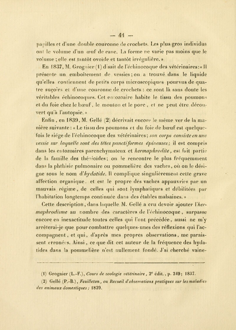 papilles et d'une double couronne de crochets. Les plus gros individus ont le volume d'un œuf de cane. La forme ne varie pas moins que le volume ; elle est tantôt ovoïde et tantôt irrégulière. » En 1837, M. Grognier (1) disait de l'éehinocoque des vétérinaires:» li présente un emboîtement de vessies ; on a trouvé dans le liquide qu'elles contiennent de petits corps microscopiques pourvus de qua- tre suçoirs et d'une couronne de crochets : ce sont là sans doute les véritables échinocoques. Cet entozoaire habite le tissu des poumons et du foie chez le bœuf, le mouton et le porc , et ne peut être décou- vert qu'à l'autopsie. » Enfin , en 1839, M. Gellé (2) décrivait encore !e même ver de la ma- nière suivante : « Le tissu des poumons et du foie de bœuf est quelque- fois le siège de l'éehinocoque des vétérinaires; son corps consiste en une vessie sur laquelle sont des têtespunctiformes épineuses; il est compris dans les entozoaires parenchymateux et hermaphrodite, est fait partie de la famille des thénioïdes; on !e rencontre le plus fréquemment dans la phthisie pulmonaire ou pommelière des vaches, où on le dési- gne sous le nom iïhydatide. 11 complique singulièrement cette grave affection organique, et est le propre des vaches appauvries par un mauvais régime, de celles qui sont lymphatiques et débilitées par l'habitation longtemps continuée dans des étables malsaines. » Cette description, dans laquelle M. Gellé a cru devoir ajouter l'her- maphrodisme au nombre des caractères de l'éehinocoque, surpasse encore en inexactitude toutes celles qui l'ont précédée> aussi ne m'y arrêferai-je que pour combattre quelques-unes des réflexions qui l'ac- compagnent, et qui, d'après mes propres observations, me parais- sent erronées. Ainsi, ce que dit cet auteur de la fréquence des hyda- tides dans la pommelière n'est nullement fondé. J'ai cherché vaine- (1) Grognier (L.-F.), Cours de zoologie vétérinaire, 2e édit., p. 249; 1837. (2) Gellé (P.-B.), Feuilleton, ou Recueil d'observations pratiques sur les maladies