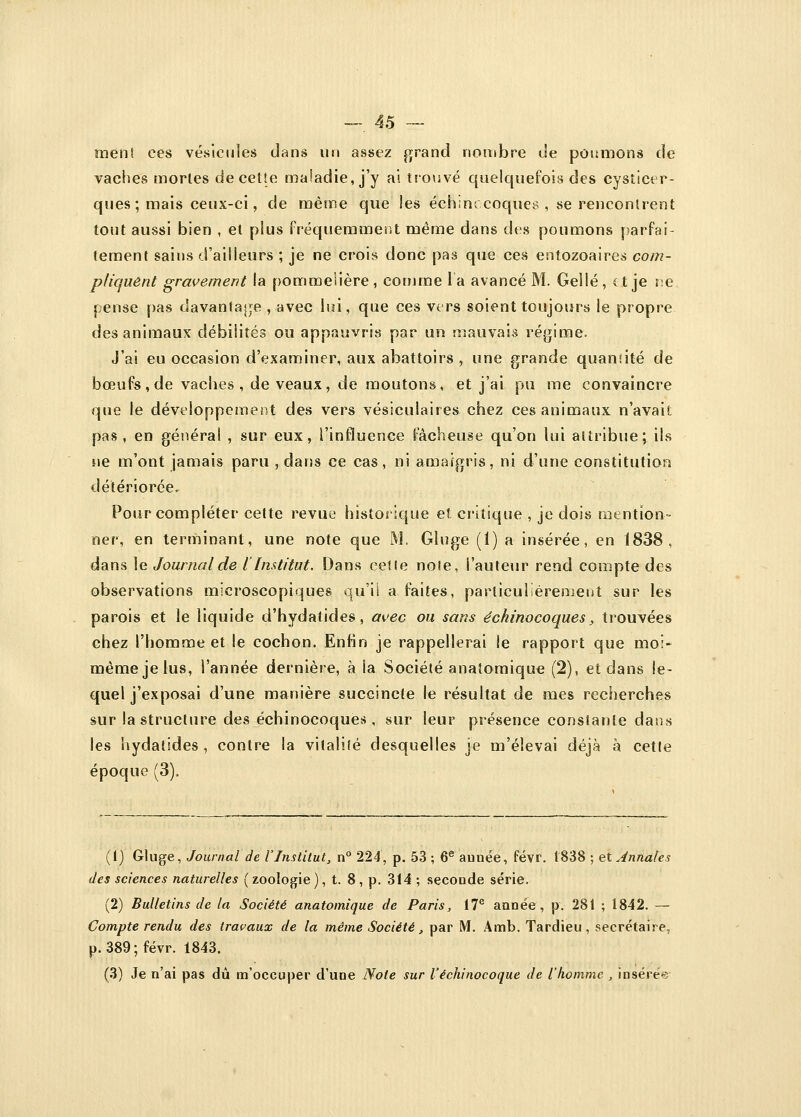 ment ces vésicules dans un assez grand nombre de poumons de vaches morles de cette maladie, j'y ai trouvé quelquefois des cysticer- ques ; mais ceux-ci, de même que les échmocoques , se rencontrent tout aussi bien , et plus fréquemment même dans des poumons parfai- tement sains d'ailleurs ; je ne crois donc pas que ces entozoaires com- pliquent gravement la pommeiière , comme la avancé M. Gellé, et je ne pense pas davantage , avec lui, que ces vers soient toujours le propre des animaux débilités ou appauvris par un mauvais régime. J'ai eu occasion d'examiner, aux abattoirs , une grande quantité de bœufs, de vaches, de veaux, de moutons, et j'ai pu me convaincre que le développement des vers vésiculaires chez ces animaux n'avait pas , en générai , sur eux, l'influence fâcheuse qu'on lui attribue; ils ne m'ont jamais paru , dans ce cas, ni amaigris, ni d'une constitution détériorée, Pour compléter cette revue historique et critique , je dois mention- ner, en terminant, une note que M. Gluge (1) a insérée, en 1838, dans le Journal de l Institut. Dans cette note, l'auteur rend compte des observations microscopiques qu'il a faites, particulièrement sur les parois et le liquide d'hydatides , avec ou sans échmocoques, trouvées chez l'homme et le cochon. Enfin je rappellerai ie rapport que moi- même je lus, l'année dernière, à ia Société anaîomique (2), et dans le- quel j'exposai d'une manière succincte le résultat de mes recherches sur la structure des échinocoques, sur leur présence constante dans les hydatides , contre la vitalité desquelles je m'élevai déjà à cette époque (3). (1) Gluge, Journal de l'Institut, n° 224, p. 53 ; 6e aunée, févr. 1838 ; et Annales des sciences naturelles ( zoologie ), t. 8 , p. 314 ; seconde série. (2) Bulletins de la Société anatomique de Paris, 17e aimée, p. 281 ; 1842. — Compte rendu des travaux de la même Société, par M. Amb. Tardieu , secrétaire, p. 389; févr. 1843. (3) Je n'ai pas dû m'occuper d'une Note sur l'échinocoque de l'homme , insérée
