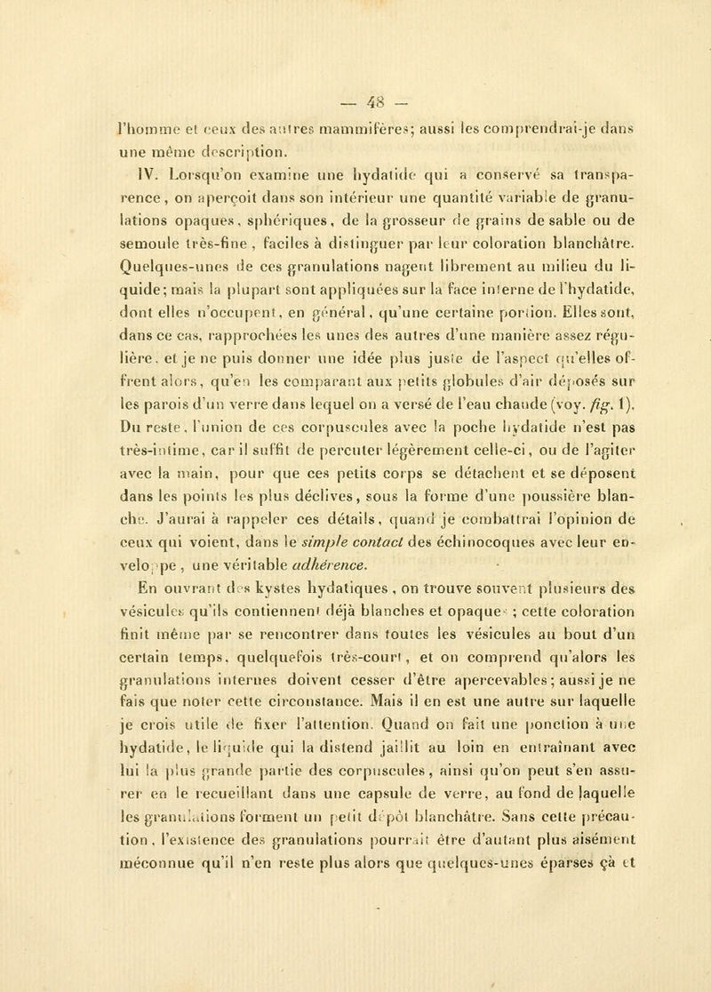 l'homme et ceux des autres mammifères; aussi les comprendrai-je dans une même description. IV. Lorsqu'on examine une hydatide qui a conservé sa transpa- rence, on aperçoit dans son intérieur une quantité variable de granu- lations opaques, sphériques, de la grosseur de grains de sable ou de semoule très-fine , faciles à distinguer par leur coloration blanchâtre. Quelques-unes de ces granulations nagent librement au milieu du li- quide; mais la plupart sont appliquées sur la face interne de l'hydatide, dont elles n'occupent, en général, qu'une certaine portion. Elles sont, dans ce cas, rapprochées les unes des autres d'une manière assez régu- lière, et je ne puis donner une idée plus jusie de l'aspect qu'elles of- frent alors, qu'en les comparant aux petits globules d'air déposés sur les parois d'un verre dans lequel on a versé de i'eau chaude (voy. fig. 1). Du reste, l'union de ces corpuscules avec la poche hydatide n'est pas très-intime, car il suffit de percuter légèrement celle-ci, ou de l'agiter avec la main, pour que ces petits corps se détachent et se déposent dans les points les plus déclives, sous la forme d'une poussière blan- che. J'aurai à rappeler ces détails, quand je combattrai l'opinion de ceux qui voient, dans le simple contact des échinocoques avec leur en- veloppe , une véritable adhérence. En ouvrant d?s kystes hydatiques , on trouve souvent plusieurs des vésicule; qu'ils contiennent déjà blanches et opaque^ ; cette coloration finit même par se rencontrer dans toutes les vésicules au bout d'un certain temps, quelquefois très-court, et on comprend qu'alors les granulations internes doivent cesser d'être apercevables ; aussi je ne fais que noter cette circonstance. Mais il en est une autre sur laquelle je crois utile'de fixer l'attention. Quand on fait une ponction à une hydatide, le liquide qui la distend jaillit au loin en entraînant avec lui la plus grande partie des corpuscules, ainsi qu'on peut s'en assu- rer en le recueillant dans une capsule de verre, au fond de laquelle les granulations forment un petit dépôt blanchâtre. Sans cette précau- tion, l'existence des granulations pourrait être d'autant plus aisément méconnue qu'il n'en reste plus alors que quelques-unes éparses çà et