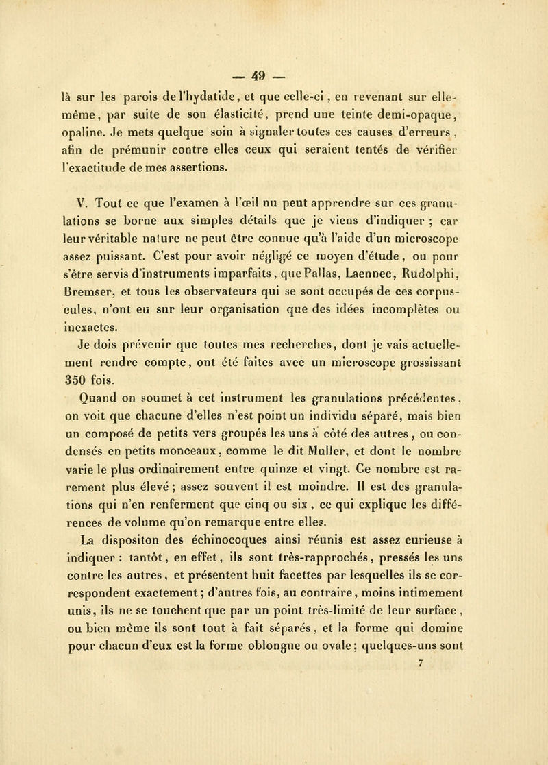 là sur les parois de l'hydatide, et que celle-ci, en revenant sur elle- même, par suite de son élasticité, prend une teinte demi-opaque, opaline. Je mets quelque soin à signaler toutes ces causes d'erreurs , afin de prémunir contre elles ceux qui seraient tentés de vérifier l'exactitude de mes assertions. V. Tout ce que l'examen à l'œil nu peut apprendre sur ces granu- lations se borne aux simples détails que je viens d'indiquer ; car leur véritable nafure ne peut être connue qu'à l'aide d'un microscope assez puissant. C'est pour avoir négligé ce moyen d'étude , ou pour s'être servis d'instruments imparfaits, quePallas, Laennec, Rudolphi, Bremser, et tous les observateurs qui se sont occupés de ces corpus- cules, n'ont eu sur leur organisation que des idées incomplètes ou inexactes. Je dois prévenir que toutes mes recherches, dont je vais actuelle- ment rendre compte, ont été faites avec un microscope grossissant 350 fois. Quand on soumet à cet instrument les granulations précédentes, on voit que chacune d'elles n'est point un individu séparé, mais bien un composé de petits vers groupés les uns à côté des autres , ou con- densés en petits monceaux, comme le dit Muller, et dont le nombre varie le plus ordinairement entre quinze et vingt. Ce nombre est ra- rement plus élevé ; assez souvent il est moindre. Il est des granula- tions qui n'en renferment que cinq ou six , ce qui explique les diffé- rences de volume qu'on remarque entre elles. La dispositon des échinocoques ainsi réunis est assez curieuse à indiquer : tantôt, en effet, ils sont très-rapprochés , pressés les uns contre les autres, et présentent huit facettes par lesquelles ils se cor- respondent exactement; d'autres fois, au contraire, moins intimement unis, ils ne se touchent que par un point très-limité de leur surface , ou bien même ils sont tout à fait séparés, et la forme qui domine pour chacun d'eux est la forme oblongue ou ovale ; quelques-uns sont 7