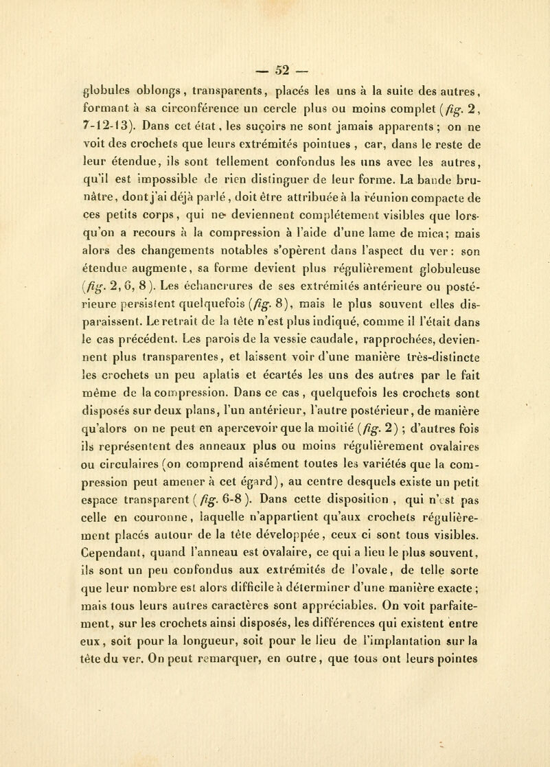 globules oblongs, transparents, placés les uns à la suite des autres, formant à sa circonférence un cercle plus ou moins complet {fig. 2, 7-12-13). Dans cet état, les suçoirs ne sont jamais apparents ; on ne voit des crochets que leurs extrémités pointues , car, dans le reste de leur étendue, ils sont tellement confondus les uns avec les autres, qu'il est impossible de rien distinguer de leur forme. La bande bru- nâtre, dont j'ai déjà parlé, doit être attribuée à la réunion compacte de ces petits corps, qui ne* deviennent complètement visibles que lors- qu'on a recours à la compression à l'aide d'une lame de mica; mais alors des changements notables s'opèrent dans l'aspect du ver : son étendue augmente, sa forme devient plus régulièrement globuleuse {fig- 2,6, 8). Les échancrures de ses extrémités antérieure ou posté- rieure persistent quelquefois {fig. 8), mais le plus souvent elles dis- paraissent. Le retrait de la tète n'est plus indiqué, comme il l'était dans le cas précédent. Les parois de la vessie caudale, rapprochées, devien- nent plus transparentes, et laissent voir d'une manière très-distincte les crochets un peu aplatis et écartés les uns des autres par le fait même de la compression. Dans ce cas, quelquefois les crochets sont disposés sur deux plans, l'un antérieur, l'autre postérieur, de manière qu'alors on ne peut en apercevoir que la moitié {fig. 2) ; d'autres fois ils représentent des anneaux plus ou moins régulièrement ovalaires ou circulaires (on comprend aisément toutes les variétés que la com- pression peut amener à cet égard), au centre desquels existe un petit espace transparent {fig- 6-8 ). Dans cette disposition , qui n'est pas celle en couronne, laquelle n'appartient qu'aux crochets régulière- ment placés autour de la tête développée, ceux ci sont tous visibles. Cependant, quand l'anneau est ovalaire, ce qui a lieu le plus souvent, ils sont un peu confondus aux extrémités de l'ovale, de telle sorte que leur nombre est alors difficile à déterminer d'une manière exacte ; mais tous leurs autres caractères sont appréciables. On voit parfaite- ment, sur les crochets ainsi disposés, les différences qui existent entre eux, soit pour la longueur, soit pour le lieu de l'implantation sur la tète du ver. On peut remarquer, en outre, que tous ont leurs pointes