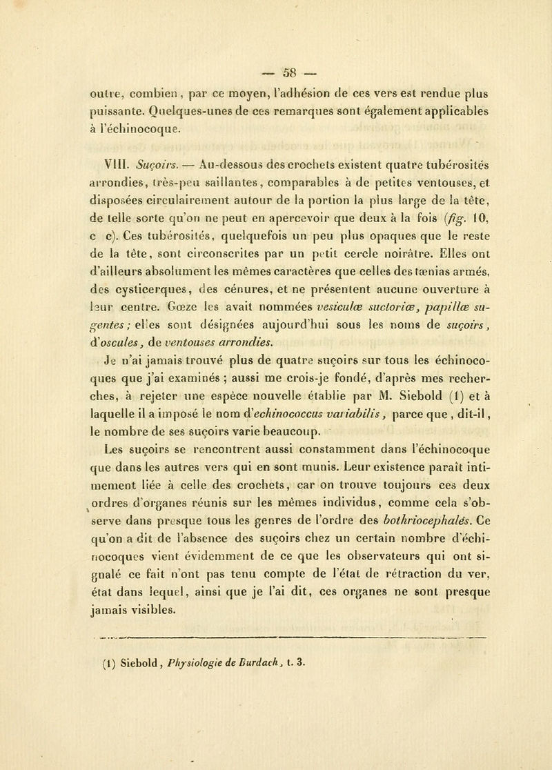 outre, combien, par ce moyen, l'adhésion de ces vers est rendue plus puissante. Quelques-unes de ces remarques sont également applicables à i'échinocoque. VIII. Suçoirs. — Au-dessous des crochets existent quatre tubérosités arrondies, très-peu saillantes, comparables à de petites ventouses, et disposées circulairement autour de la portion la pius large de la tête, de telle sorte qu'on ne peut en apercevoir que deux à la fois (fig. 10, c c). Ces tubérosités, quelquefois un peu plus opaques que le reste de la tête, sont circonscrites par un petit cercle noirâtre. Elles ont d'ailleurs absolument les mêmes caractères que celles des tsenias armés, des cysticerques, des cénures, et ne présentent aucune ouverture à leur centre. Gœze les avait nommées vesiculœ suctoriœ, papillœ su- gentes ; elles sont désignées aujourd'hui sous les noms de suçoirs, à'oscules, de ventouses arrondies. Je n'ai jamais trouvé plus de quatre suçoirs sur tous les échinoeo- ques que j'ai examinés ; aussi me crois-je fondé, d'après mes recher- ches, à rejeter une espèce nouvelle établie par M. Siebold (1) et à laquelle il a imposé le nom d'echinococcus variabilis, parce que , dit-il, le nombre de ses suçoirs varie beaucoup. Les suçoirs se rencontrent aussi constamment dans I'échinocoque que dans les autres vers qui en sont munis. Leur existence paraît inti- mement liée à celle des crochets, car on trouve toujours ces deux ordres d'organes réunis sur les mêmes individus, comme cela s'ob- serve dans presque tous les genres de l'ordre des botkriocephalés. Ce qu'on a dit de l'absence des suçoirs chez un certain nombre déchi- nocoques vient évidemment de ce que les observateurs qui ont si- gnalé ce fait n'ont pas tenu compte de l'état de rétraction du ver, état dans lequel, ainsi que je l'ai dit, ces organes ne sont presque jamais visibles. (1) Siebold, Physiologie de Burdach, t. 3.