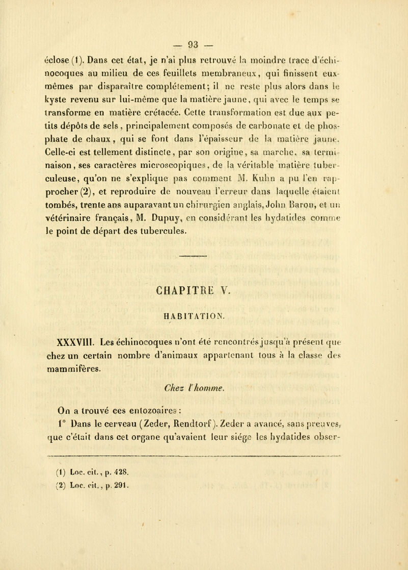 éclose (1). Dans cet état, je n'ai plus retrouvé la moindre (race d'éeln- nocoques au milieu de ces feuillets membraneux, qui finissent eux- mêmes par disparaître complètement; il ne reste plus alors dans le kyste revenu sur lui-même que la matière jaune, qui avec le temps se transforme en matière crétacée. Cette transformation est due aux pe- tits dépôts de sels , principalement composés de carbonate et de phos- phate de chaux, qui se font dans l'épaisseur de la matière jaune. Celle-ci est tellement distincte, par son origine, sa marche, sa termi- naison, ses caractères microscopiques, de la véritable matière tuber- culeuse, qu'on ne s'explique pas comment M. Kuhn a pu l'en rap- procher (2), et reproduire de nouveau l'erreur dans laquelle étaient tombés, trente ans auparavant un chirurgien anglais, John Baron, et un vétérinaire français, M. Dupuy, en considérant les hydatides comme le point de départ des tubercules. CHAPITRE V. HABITATION. XXXVIII. Les échinocoques n'ont été rencontrés jusqu'à présent que chez un certain nombre d'animaux appartenant tous à la classe des mammifères. Chez l'homme. On a trouvé ces entozoaîres•: 1° Dans le cerveau (Zeder, Rendtorf ). Zeder a avancé, sans preuves, que c'était dans cet organe qu'avaient leur siège les hydatides obser- (1) Loc. cit., p. 428.