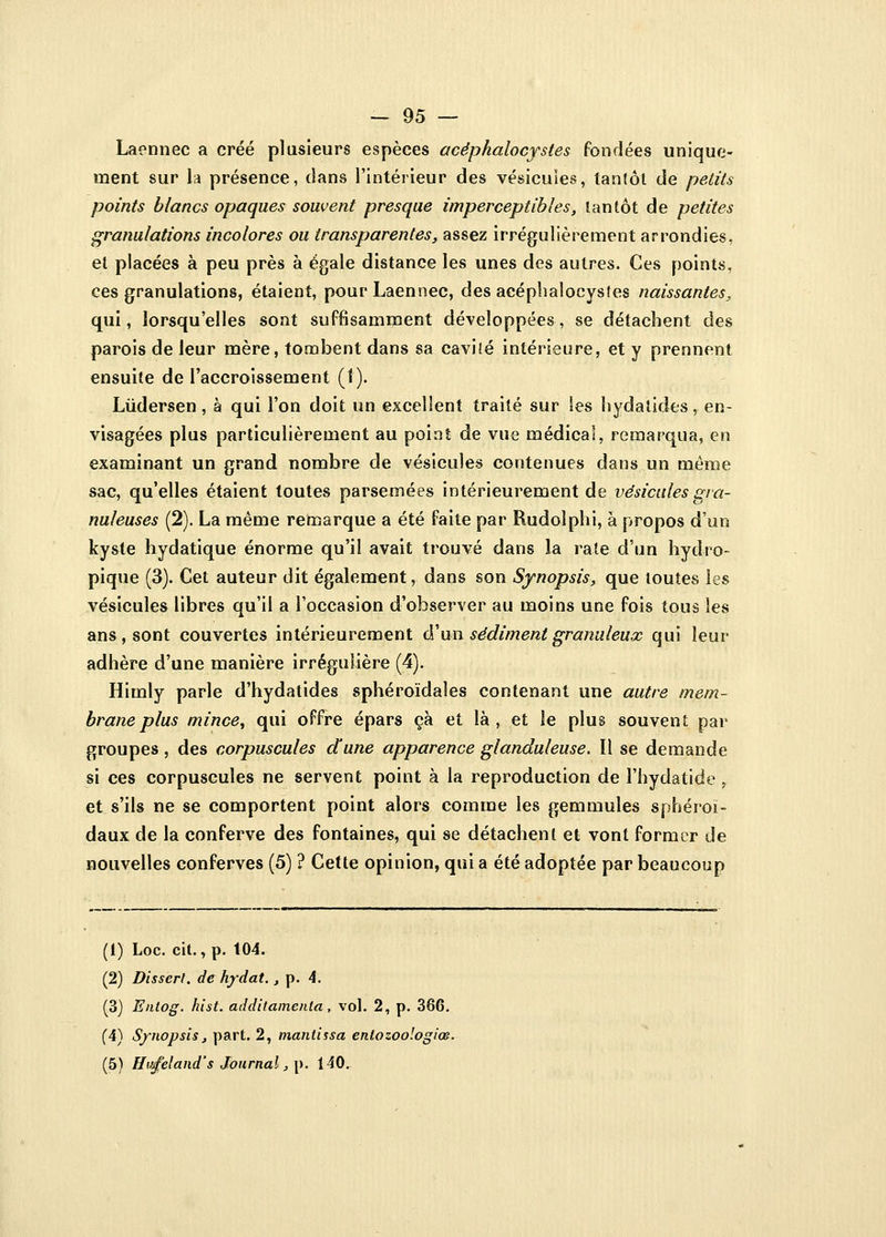 Laennec a créé plusieurs espèces acéphalocystes fondées unique- ment sur la présence, dans l'intérieur des vésicules, tantôt de petits points blancs opaques souvent presque imperceptibles, tantôt de petites granulations incolores ou transparentes, assez irrégulièrement arrondies, et placées à peu près à égale distance les unes des autres. Ces points, ces granulations, étaient, pourLaennec, des acéphalocystes naissantes, qui, lorsqu'elles sont suffisamment développées, se détachent des parois de leur mère, tombent dans sa cavité intérieure, et y prennent ensuite de l'accroissement (1). Lùdersen, à qui l'on doit un excellent traité sur Ses hydaiides, en- visagées plus particulièrement au point de vue médical, remarqua, en examinant un grand nombre de vésicules contenues dans un même sac, qu'elles étaient toutes parsemées intérieurement de vésicules gra- nuleuses (2). La même remarque a été faite par Rudolphi, à propos d'un kyste hydatique énorme qu'il avait trouvé dans la rate d'un hydro- pique (3). Cet auteur dit également, dans son Synopsis, que toutes les vésicules libres qu'il a l'occasion d'observer au moins une fois tous les ans , sont couvertes intérieurement d'un sédiment granuleux qui leur adhère d'une manière irrégulière (4). Himly parle d'hydatides sphéroïdaîes contenant une autre mem- brane plus mince, qui offre épars çà et là, et le plus souvent par groupes, des corpuscules dune apparence glanduleuse. Il se demande si ces corpuscules ne servent point à la reproduction de l'hydatide, et s'ils ne se comportent point alors comme les gemmules sphéroï- daux de la conferve des fontaines, qui se détachent et vont former de nouvelles conferves (5) ? Cette opinion, qui a été adoptée par beaucoup (1) Loc. cit., p. 104. (2) Dissert, de hjrdat. t p. 4. (3) Entog. hist. additamenta, vol. 2, p. 366. (4) Synopsis, part. 2, mantissa entozoologiœ. (5) Htœfeland's Journal, p. 140.