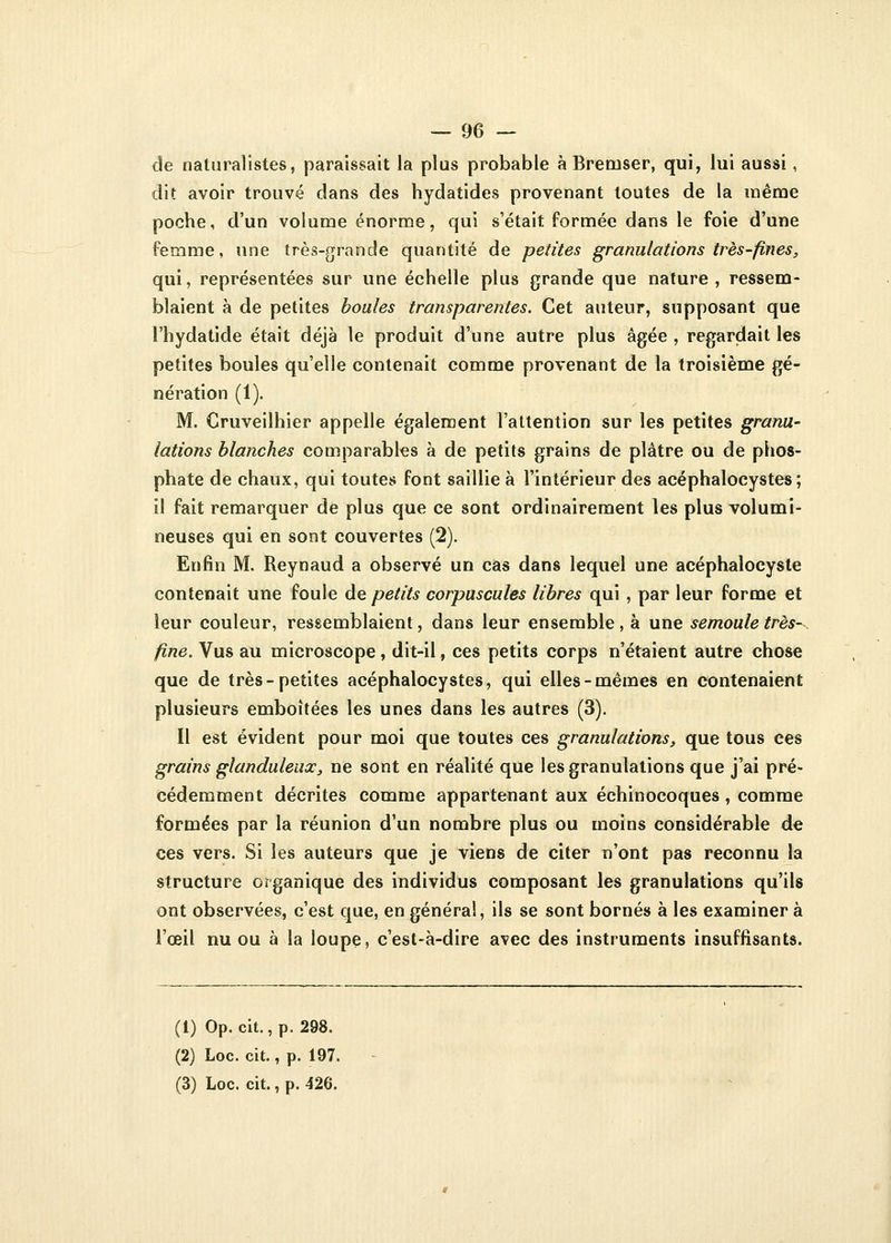 de naturalistes, paraissait la plus probable à Breuiser, qui, lui aussi, dit avoir trouvé dans des hydatides provenant toutes de la même poche, d'un volume énorme, qui s'était formée dans le foie d'une femme, une très-grande quantité de petites granulations très-fines, qui, représentées sur une échelle plus grande que nature, ressem- blaient à de petites boules transparentes. Cet auteur, supposant que l'hydatide était déjà le produit d'une autre plus âgée , regardait les petites boules qu'elle contenait comme provenant de la troisième gé- nération (1). M. Cruveilhier appelle également l'attention sur les petites granu- lations blanches comparables à de petits grains de plâtre ou de phos- phate de chaux, qui toutes font saillie à l'intérieur des acéphalocystes ; il fait remarquer de plus que ce sont ordinairement les plus volumi- neuses qui en sont couvertes (2). Enfin M. Reynaud a observé un cas dans lequel une acéphalocyste contenait une foule de petits corpuscules libres qui , par leur forme et leur couleur, ressemblaient, dans leur ensemble, à une semoule très- fine. Vus au microscope, dit-il, ces petits corps n'étaient autre chose que de très-petites acéphalocystes, qui elles-mêmes en contenaient plusieurs emboîtées les unes dans les autres (3). Il est évident pour moi que toutes ces granulations, que tous ces grains glanduleux, ne sont en réalité que les granulations que j'ai pré- cédemment décrites comme appartenant aux échinocoques , comme formées par la réunion d'un nombre plus ou moins considérable de ces vers. Si les auteurs que je viens de citer n'ont pas reconnu la structure organique des individus composant les granulations qu'ils ont observées, c'est que, en général, ils se sont bornés à les examiner à l'œil nu ou à la loupe, c'est-à-dire avec des instruments insuffisants. (1) Op. cit., p. 298. (2) Loc. cit., p. 197.