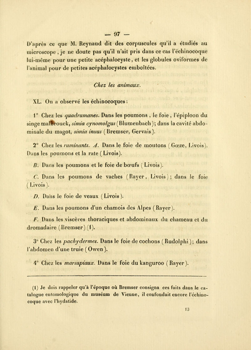 D'après ce que M. Reynaud dit des corpuscules qu'il a étudiés au microscope , je ne doute pas qu'il n'ait pris dans ce cas l'échinocoque lui-même pour une petite acéphalocysle, et les globules oviformes de l'animal pour de petites acéphalocystes emboîtées. Chez les animaux. XL. On a observé les échinocoques: 1° Chez les quadrumanes. Dans les poumons , le foie , l'épiploon du singe mal#rouck, simia cynomolgus (Blumenbach); dans la cavité abdo- minale du magot, simia inuus (Bremser, Gervais). 2° Chez les ruminants. A. Dans le foie de moutons (Gœze, Livois). Dans les poumons et la rate ( Livois). B. Dans les poumons et le foie de bœufs ( Livois). C. Dans les poumons de vaches ( Rayer, Livois ) ; dans le foie ( Livois ). D. Dans le foie de veaux ( Livois ). E. Dans les poumons d'un chamois des Alpes (Rayer). F. Dans les viscères thoraciques et abdominaux du chameau et du dromadaire (Bremser) (1). 3° Chez les pachydermes. Dans le foie de cochons ( Rudolphi ) ; dans l'abdomen d'une truie ( Owen ). 4° Chez les marsupiaux. Dans le foie du kanguroo ( Rayer ). (1) Je dois rappeler qu'à l'époque où Bremser consigna ces faits dans le ca- talogue entomologique du muséum de Vienne, il confondait encore l'échino- coque a\ec l'hydatide. 13