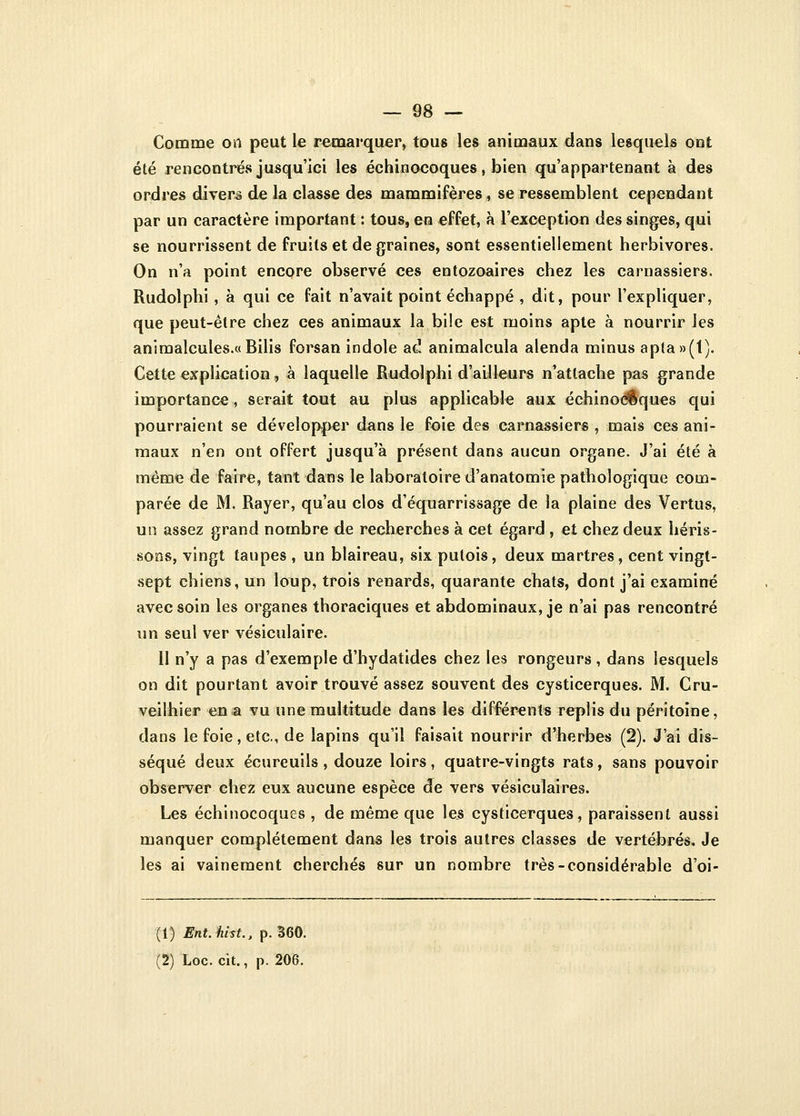 Comme on peut le remarquer, tous les animaux dans lesquels ont été rencontrés jusqu'ici les échinocoques, bien qu'appartenant à des ordres divers de la classe des mammifères, se ressemblent cependant par un caractère important : tous, en effet, à l'exception des singes, qui se nourrissent de fruits et de graines, sont essentiellement herbivores. On n'a point encore observé ces entozoaires chez les carnassiers. Rudolphi , à qui ce fait n'avait point échappé , dit, pour l'expliquer, que peut-être chez ces animaux la bile est moins apte à nourrir les animalcules.«Bilis forsan indole ad animalcula alenda minus apta»(t). Cette explication, à laquelle Rudolphi d'ailleurs n'attache pas grande importance, serait tout au plus applicable aux échinocoques qui pourraient se développer dans le foie des carnassiers , mais ces ani- maux n'en ont offert jusqu'à présent dans aucun organe. J'ai été à même de faire, tant dans le laboratoire d'anatomie pathologique com- parée de M. Rayer, qu'au clos d'équarrissage de la plaine des Vertus, un assez grand nombre de recherches à cet égard , et chez deux héris- sons, vingt taupes , un blaireau, six putois, deux martres, cent vingt- sept chiens, un loup, trois renards, quarante chats, dont j'ai examiné avec soin les organes thoraciques et abdominaux, je n'ai pas rencontré un seul ver vésiculaire. Il n'y a pas d'exemple d'hydatides chez les rongeurs, dans lesquels on dit pourtant avoir trouvé assez souvent des cysticerques. M. Cru- veilhier en a vu une multitude dans les différents replis du péritoine, dans le foie, etc., de lapins qu'il faisait nourrir d'herbes (2). J'ai dis- séqué deux écureuils, douze loirs, quatre-vingts rats, sans pouvoir observer chez eux aucune espèce de vers vésiculaires. Les échinocoques , de même que les cysticerques, paraissent aussi manquer complètement dans les trois autres classes de vertébrés. Je les ai vainement cherchés sur un nombre très-considérable d'oi- (1) Ent.hist., p. 360.
