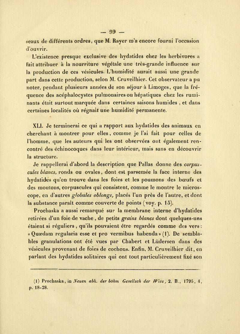 seaux de différents ordres, que M. Rayer m'a encore fourni l'occasion d'ouvrir. L'existence presque exclusive des hydatides chez les herbivores a fait attribuer à la nourriture végétale une très-grande influence sur la production de ces vésicules. L'humidité aurait aussi une grande part dans cette production, selon M. Cruveilhier. Cet observateur a pu noter, pendant plusieurs années de son séjour à Limoges, que la fré- quence des acéphalocystes pulmonaires ou hépatiques chez les rumi- nants était surtout marquée dans certaines saisons humides , et dans certaines localités où régnait une humidité permanente. XL1. Je terminerai ce qui a rapport aux hydatides des animaux en cherchant à montrer pour elles, comme je l'ai fait pour celles de l'homme, que les auteurs qui les ont observées ont également ren- contré des échinocoques dans leur intérieur, mais sans en découvrir la structure. Je rappellerai d'abord la description que Pallas donne des corpus- cules blancs, ronds ou ovales, dont est parsemée la face interne des hydatides qu'on trouve dans les foies et les poumons des bœufs et des moulons, corpuscules qui consistent, comme le montre le micros- cope, en d'autres globules oblongs, placés l'un près de l'autre, et dont la substance paraît comme couverte de points (voy. p. 15). Prochaska a aussi remarqué sur la membrane interne d'hydatides retirées d'un foie de vache , de petits grains blancs dont quelques-uns étaient si réguliers , qu'ils pouvaient être regardés comme des vers : « Qusedam regularia esse et pro vermibus habenda»(l). De sembla- bles granulations ont été vues par Chabert et Lùdersen dans des vésicules provenant de foies de cochons. Enfin, M. Cruveilhier dit, en parlant des hydatides solitaires qui ont tout particulièrement fixé son (1) Prochaska, in Neuen abh. der bôkm Gesellsch der fViss, 2. B., 1795, 4, p. 18-28.