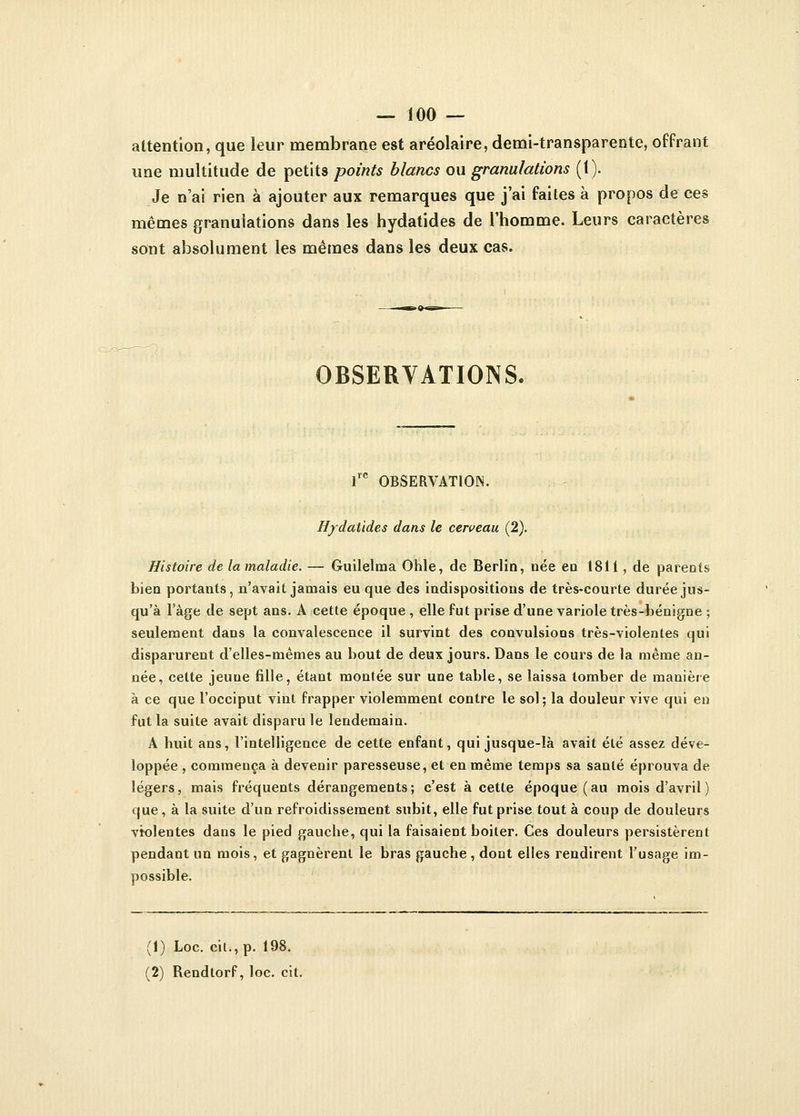 attention, que leur membrane est aréolaire, demi-transparente, offrant une multitude de petits points blancs ou granulations (1). Je n'ai rien à ajouter aux remarques que j'ai faites à propos de ces mêmes granulations dans les hydatides de l'homme. Leurs caractères sont absolument les mêmes dans les deux cas. OBSERVATIONS. lre OBSERVATION. Hydatides dans le cerveau (2). Histoire de la maladie. — Guilelma Ohle, de Berlin, née en 1811, de parents bien portants, n'avait jamais eu que des indispositions de très-courte durée jus- qu'à l'âge de sept ans. A cette époque , elle fut prise d'une variole très-bénigne ; seulement dans la convalescence il survint des convulsions très-violentes qui disparurent d'elles-mêmes au bout de deux jours. Dans le cours de la même an- née, cette jeuue fille, étant montée sur une table, se laissa tomber de manière à ce que l'occiput vint frapper violemment contre le sol; la douleur vive qui en fut la suite avait disparu le lendemain. A huit ans, l'intelligence de cette enfant, qui jusque-là avait été assez déve- loppée , commença à devenir paresseuse, et en même temps sa santé éprouva de légers, mais fréquents dérangements; c'est à cette époque (au mois d'avril) que, à la suite d'un refroidissement subit, elle fut prise tout à coup de douleurs violentes dans le pied gauche, qui la faisaient boiter. Ces douleurs persistèrent pendant un mois, et gagnèrent le bras gauche, dont elles rendirent l'usage im- possible. (1) Loc. cil., p. 198. (2) Rendtorf, loc. cit.