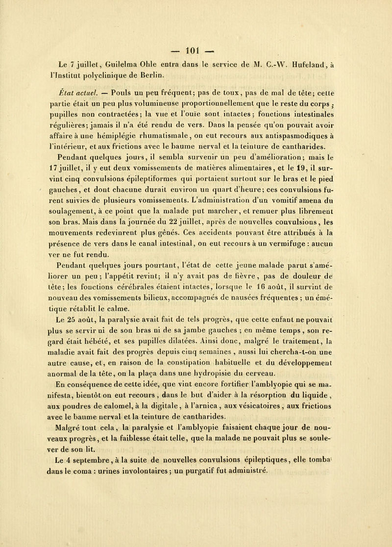 Le 7 juillet, Guilelma Ohle entra dans le service de M. C.-W. Hufeland, à l'Institut polyclinique de Berlin. État actuel. — Pouls un peu fréquent; pas de toux, pas de mal de tête; cette partie était un peu plus volumineuse proportionnellement que le reste du corps • pupilles non contractées; la vue et l'ouïe sont intactes; fonctions intestinales régulières; jamais il n'a été rendu de vers. Dans la pensée qu'on pouvait avoir affaire à une hémiplégie rhumatismale, on eut recours aux antispasmodiques à l'intérieur, et aux frictions avec le baume nerval et la teinture de cantharides. Pendant quelques jours, il sembla survenir un peu d'amélioration; mais le 17 juillet, il y eut deux vomissements de matières alimentaires, et le 19, il sur- vint cinq convulsions épileptiformes qui portaient surtout sur le bras et le pied gauches, et dont chacune durait environ un quart d'heure; ces convulsions fu- rent suivies de plusieurs vomissements. L'administration d'un vomitif amena du soulagement, à ce point que la malade put marcher, et remuer plus librement son bras. Mais dans la journée du 22 juillet, après de nouvelles convulsions, les mouvements redevinrent plus gênés. Ces accidents pouvant être attribués à la présence de vers dans le canal intestinal, on eut recours à un vermifuge : aucun ver ne fut rendu. Pendant quelques jours pourtant, l'état de cette jeune malade parut s'amé- liorer un peu; l'appétit revint; il n'y avait pas de fièvre, pas de douleur de tête; les fonctions cérébrales étaient intactes, lorsque le 16 août, il survint de nouveau des vomissements bilieux, accompagnés de nausées fréquentes ; un émé- tique rétablit le calme. Le 25 août, la paralysie avait fait de tels progrès, que cette enfant ne pouvait plus se servir ni de son bras ni de sa jambe gauches ; en même temps , son re- gard était hébété, et ses pupilles dilatées. Ainsi donc, malgré le traitement, la maladie avait fait des progrès depuis cinq semaines , aussi lui chercha-l-on une autre cause, et, en raison de la constipation habituelle et du développement anormal de la tête, on la plaça dans une hydropisie du cerveau. En conséquence de cette idée, que vint encore fortifier l'amblyopie qui se ma. nifesta, bientôt on eut recours , dans le but d'aider à la résorption du liquide , aux poudres de calomel, à la digitale, à l'arnica, aux vésicatoires , aux frictions avec le baume nerval et la teinture de cantharides. Malgré tout cela, la paralysie et l'amblyopie faisaient chaque jour de nou- veaux progrès, et la faiblesse était telle, que la malade ne pouvait plus se soule- ver de son lit. Le 4 septembre, à la suite de nouvelles convulsions épileptiques, elle tomba1 dans le coma : urines involontaires ; un purgatif fut administré.