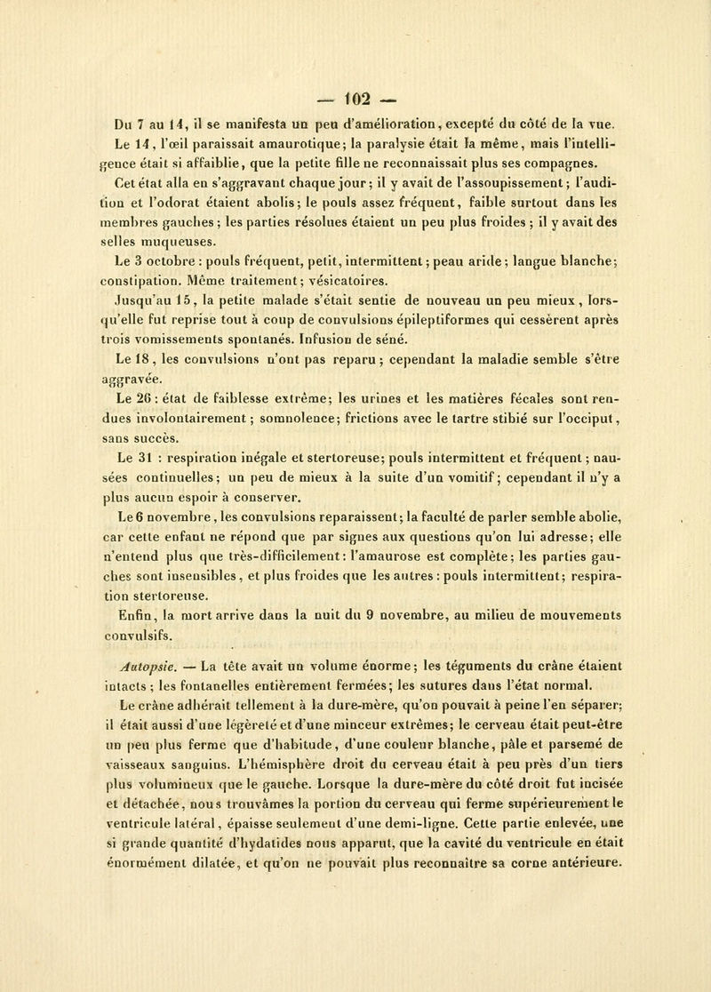 Du 7 au 14, il se manifesta un peu d'amélioration, excepté du côté de la vue. Le 14, l'œil paraissait amaurotique; la paralysie était la même, mais l'intelli- gence était si affaiblie, que la petite fille ne reconnaissait plus ses compagnes. Cet état alla en s'aggravant chaque jour ; il y avait de l'assoupissement ; l'audi- tion et l'odorat étaient abolis; le pouls assez fréquent, faible surtout dans les membres gauches ; les parties résolues étaient un peu plus froides ; il y avait des selles muqueuses. Le 3 octobre : pouls fréquent, petit, intermittent ; peau aride ; langue blanche; constipation. Même traitement; vésicatoires. Jusqu'au 15, la petite malade s'était sentie de nouveau un peu mieux, lors- qu'elle fut reprise tout à coup de convulsions épileptiformes qui cessèrent après trois vomissements spontanés. Infusion de séné. Le 18 , les convulsions n'ont pas reparu ; cependant la maladie semble s'être aggravée. Le 28: état de faiblesse extrême; les urines et les matières fécales sont ren- dues involontairement ; somnolence; frictions avec le tartre stibié sur l'occiput, sans succès. Le 31 : respiration inégale et stertoreuse; pouls intermittent et fréquent ; nau- sées continuelles; un peu de mieux à la suite d'un vomitif; cependant il n'y a plus aucun espoir à conserver. Le 6 novembre, les convulsions reparaissent ; la faculté de parler semble abolie, car cette enfant ne répond que par signes aux questions qu'on lui adresse; elle n'entend plus que très-difficilement: l'amaurose est complète; les parties gau- ches sont insensibles, et plus froides que les autres : pouls intermittent; respira- tion stertoreuse. Enfin, la mort arrive dans la nuit du 9 novembre, au milieu de mouvements convulsifs. Autopsie. — La tête avait un volume énorme; les téguments du crâne étaient intacts ; les fontanelles entièrement fermées; les sutures dans l'état normal. Le crâne adhérait tellement à la dure-mère, qu'on pouvait à peine l'en séparer; il était aussi d'uDe légèreté et d'une minceur extrêmes; le cerveau était peut-être un peu plus ferme que d'habitude, d'une couleur blanche, pâle et parsemé de vaisseaux sanguins. L'hémisphère droit du cerveau était à peu près d'un tiers plus volumineux que le gauche. Lorsque la dure-mère du côté droit fut incisée et détachée, nous trouvâmes la portion du cerveau qui ferme supérieurement le ventricule latéral, épaisse seulement d'une demi-ligne. Cette partie enlevée, une si grande quantité d'hydatïdes nous apparut, que la cavité du ventricule en était énormément dilatée, et qu'on ne pouvait plus reconnaître sa corne antérieure.