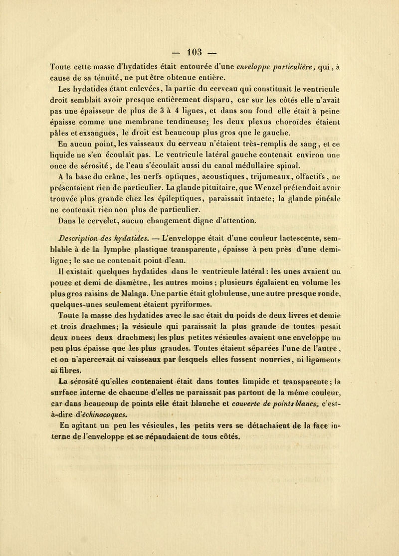 Toute celle masse d'hydatides était entourée d'une enveloppe particulière, qui, à cause de sa ténuité, ne put être obtenue entière. Les hydatides étant enlevées, la parlie du cerveau qui constituait le ventricule droit semblait avoir presque entièrement disparu, car sur les côtés elle n'avait pas une épaisseur de plus de 3 à 4 lignes, et dans son fond elle était à peine épaisse comme une membrane tendineuse; les deux plexus choroïdes étaient pâles et exsangues, le droit est beaucoup plus gros que le gauche. En aucun point, les vaisseaux du cerveau n'étaient très-remplis de sang, el ce liquide ne s'en écoulait pas. Le ventricule latéral gauche contenait environ une once de sérosité, de l'eau s'écoulait aussi du canal médullaire spinal. A la base du crâne, les nerfs optiques, acoustiques, trijumeaux, olfactifs, ne présentaient rien de particulier. La glande pituitaire, que Wenzel prétendait avoir trouvée plus grande chez les épileptiques, paraissait intacte; la glande pinéale ne contenait rien non plus de particulier. Dans le cervelet, aucun changement digne d'attention. Description des hydatides. — L'enveloppe était d'une couleur lactescente, sem- blable à de la lymphe plastique transparente, épaisse à peu près d'une demi- ligne; le sac ne contenait point d'eau. 11 existait quelques hydatides dans le ventricule latéral: les unes avaient un pouce et demi de diamètre, les autres moins; plusieurs égalaient en volume les plus gros raisins de Malaga. Une partie était globuleuse, une autre presque ronde, quelques-unes seulement étaient pyriformes. Toute la masse des hydatides avec le sac était du poids de deux livres et demie et trois drachmes; la vésicule qui paraissait la plus grande de toutes pesail deux onees deux drachmes; les plus petites vésicules avaient une enveloppe un peu plus épaisse que les plus grandes. Toutes étaient séparées l'une de l'autre, et on n'apercevait ai vaisseaux pair lesquels elles fussent nourries, ni ligaments m fibres. La sérosité qu'elles contenaient était dans toutes limpide et transparente ; la surface interne de chacune d'elles ne paraissait pas partout de la même couleur, car dans beaucoup de points elle était blanche et couverte de points blancs, c'est- à-dire d'échinoeoques. En agitant un peu les vésicules, les petits vers se détachaient de la face in- terne de l'enveloppe et se répandaient de tous côtés.