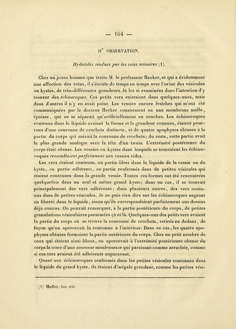 IIe OBSERVATION. Bydalides rendues par les voies urinaires (1). Chez un jeune homme que traite M. le professeur Hecker, et qui a évidemment une affection des reins, il s'écoule de temps en temps avec l'urine des vésicules ou kystes, de très-différentes grandeurs. Je les ai examinées dans l'intention d'y trouver des échinocoques. Ces petits vers existaient dans quelques-unes, mais dans d'autres il n'y en avait point. Les vessies encore fraîches qui m'out été communiquées parle docteur Hecker consistaient en une membrane molle, épaisse, qui ne se séparait qu'artificiellement en couches. Les échinocoques contenus dans le liquide avaient la forme et la grandeur connues, étaient pour- vues d'une couronne de crochets distincte, et de quatre apophyses obtuses à la partie du corps qui suivait la couronne de crochets; du reste, cette partie avait la plus grande analogie avec la tète d'un taenia. L'extrémité postérieure du corps était obtuse. Les vessies ou kystes dans lesquels se trouvaient les échino- coques ressemblaient parfaitement aux vessies vides. Les vers étaient contenus, en partie libres dans le liquide de la vessie ou du kyste, en partie adhérents, en partie renfermés dans de petites vésicules qui étaient contenues dans la grande vessie. Toutes ces formes ont été rencontrées quelquefois dans un seul et même grand kyste; dans un cas, il se trouvait principalement des vers adhérents ; dans plusieurs autres, des vers conte- nus dans de petites vésicules. Je ne puis rien dire sur les échinocoques nageant en liberté dans le liquide, sinon qu'ils correspondaient parfaitement aux dessins déjà connus. On pouvait remarquer, à la partie postérieure du corps, de petites granulations vésiculaires parsemées çà et là. Quelques-uns des petits vers avaient la partie du corps où se trouve la couronne de crochets, retirée en dedans, de façon qu'on apercevait la couronne à l'intérieur. Dans ce eas, les quatre apo- physes obtuses formaient la partie antérieure du corps. Chez un petit nombre de ceux qui étaient ainsi libres, on apercevait à l'extrémité postérieure obtuse du corps la trace d'une couronne membraneuse qui paraissait comme arrachée, comme si ces vers avaient été adhérents auparavant. Quant aux échinocoques renfermés dans les petites vésicules contenues dans le liquide du grand kyste, ils étaient d'inégale grandeur, comme les pelites vési- (1) Muller, loc. cit.