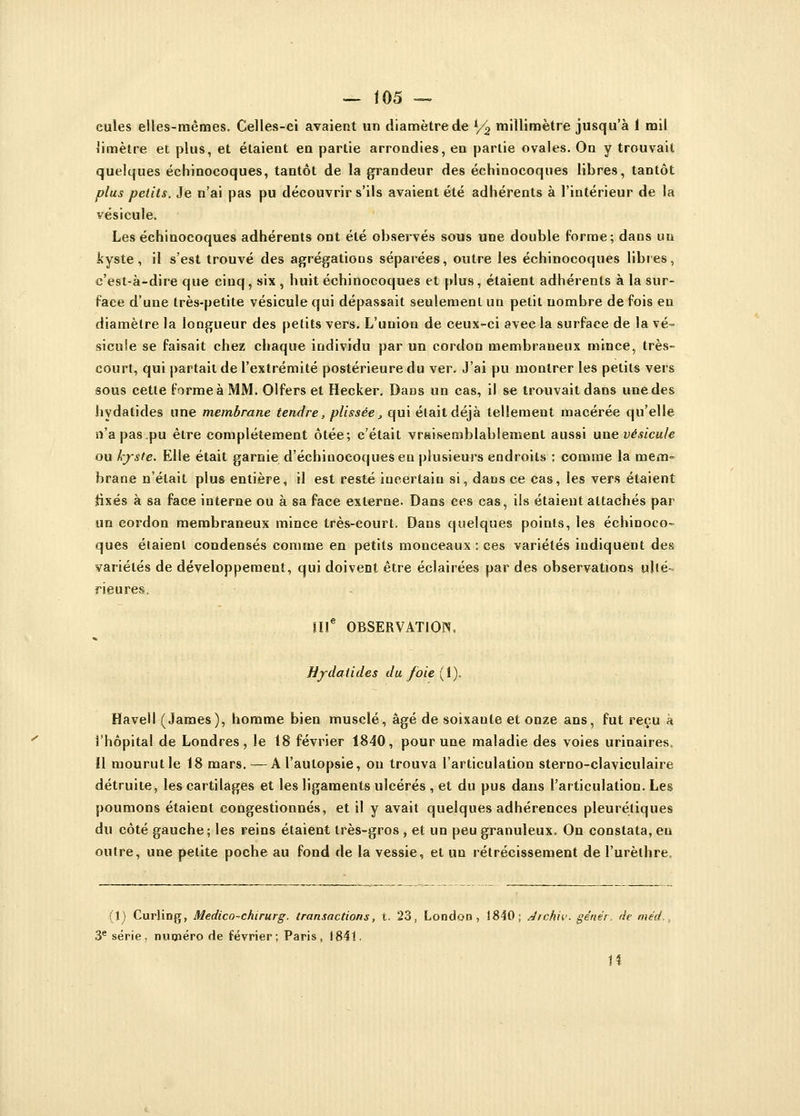 cules elles-mêmes. Celles-ci avaient un diamètre de S/% millimètre jusqu'à 1 mil limètre et plus, et étaient en partie arrondies, en partie ovales. On y trouvait quelques échinocoques, tantôt de la grandeur des échinocoques libres, tantôt plus petits. Je n'ai pas pu découvrir s'ils avaient été adhérents à l'intérieur de la vésicule. Les échinocoques adhérents ont été observés sous une double forme; dans un kyste, il s'est trouvé des agrégations séparées, outre les échinocoques libres, c'est-à-dire que cinq, six , huit échinocoques et plus, étaient adhérents à la sur- face d'une très-petite vésicule qui dépassait seulement un petit nombre de fois en diamètre la longueur des petits vers. L'union de ceux-ci avec la surface de la vé- sicule se faisait chez chaque individu par un cordon membraneux mince, très- court, qui partait de l'extrémité postérieure du ver. J'ai pu montrer les petits vers sous cette forme à MM. Olfers et Hecker. Dans un cas, il se trouvait dans une des hydatides une membrane tendre, plissée ., qui était déjà tellement macérée qu'elle n'a pas .pu être complètement ôtée; c'était vraisemblablement aussi une vésicule ou kyste. Elle était garnie d'échinocoquesen plusieurs endroits : comme la mem- brane n'était plus entière, il est resté incertain si, dans ce cas, les vers étaient fixés à sa face interne ou à sa face externe. Dans ces cas, ils étaient attachés par un cordon membraneux mince très-court. Dans quelques points, les échinoco- ques étaient condensés comme en petits monceaux : ces variétés indiquent des variétés de développement, qui doivent être éclairées par des observations ulté- rieures, IIIe OBSERVATION. Hydatides du foie [Y). Havell (James), homme bien musclé, âgé de soixante et onze ans, fut reçu à l'hôpital de Londres, le 18 février 1840, pour une maladie des voies urinaires. Il mourut le 18 mars. — A l'autopsie, on trouva l'articulation sterno-claviculaire détruite, les cartilages et les ligaments ulcérés , et du pus dans l'articulation. Les poumons étaient congestionnés, et il y avait quelques adhérences pleurétiques du côté gauche; les reins étaient très-gros , et un peu granuleux. On constata, en outre, une petite poche au fond de la vessie, et un rétrécissement de l'urèlhre. (1) Curling, Medico-chirurg. transactions, t. 23, London , 1840; Archiv- gêner, de méd., 3e série, numéro de février; Paris, 1841. H