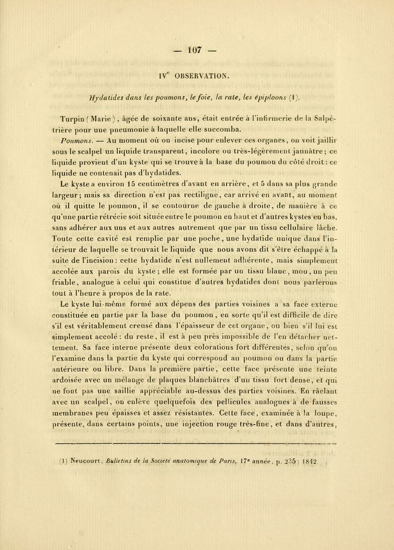 IVe OBSERVATION. H/datides dans les poumons, le foie, la rate, les épiploons (i). Turpin ( Marie), âgée de soixante aus, était entrée à l'infirmerie de la Salpè- trière pour une pneumonie à laquelle elle succomba. Poumons. — Au moment où on incise pour enlever ces organes, on voit jaillir sous le scalpel un liquide transparent, incolore ou très-légèrement jaunâtre; ce liquide provient d'un kyste qui se trouve à la base du poumon du côté droit : ce liquide ne contenait pas d'hydatides. Le kyste a environ 15 centimètres d'avant en arrière, et 5 dans sa plus grande largeur; mais sa direction n'es! pas. rectiligne, car arrivé en avant, au moment où il quitte le poumon, il se contourne, de gauche à droite, de manière à ce qu'une partie rétrécie soit situéeentre le poumon en haut et d'autres kystes en bas, sans adhérer aux uns et aux autres autrement que par un tissu cellulaire lâche. Toute cette cavité est remplie par une poche, une hydatide unique dans l'in- térieur de laquelle se trouvait le liquide que nous avons dit s'être échappé à la suite de l'incision : cette hydatide n'est nullement adhérente, mais simplement accolée aux parois du kyste; elle est formée par un tissu blanc, mou, un peu friable, analogue à celui qui constitue d'autres hydatides dont nous parlerons tout à l'heure à propos de la rate. Le kyste lui-même formé aux dépens des parties voisines a sa face externe constituée en partie par la base du poumon, en sorte qu'il est difficile de dire s'il est véritablement creusé dans l'épaisseur de cet organe, ou bien s'il lui est simplement accolé: du reste, il est à peu près impossible de l'en détacher net- tement. Sa face interne présente deux colorations fort différentes, selon qu'on l'examine dans la partie du kyste qui correspond au poumon ou dans la partie antérieure ou libre. Dans la première partie, cette face présente une teinte ardoisée avec un mélange de plaques blanchâtres d'un tissu fort dense, et qui ne font pas une saillie appréciable au-dessus des parties voisines. En raclant avec un scalpel, on enlève quelquefois des pellicules analogues à défausses membranes peu épaisses et assez résistantes. Cette face, examinée à la loupe, présente, dans certains points, une injection rouge très-fine, et dans d'autres,
