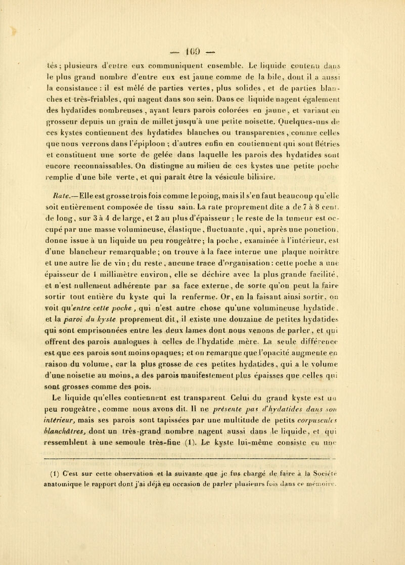 — 100 — tés ; plusieurs d'eu Ire eux communiquent ensemble. Le liquide contenu dans le plus grand nombre d'entre eux est jaune comme de la bile, dont il a aussi la consistance : il est mêlé de parties vertes, plus solides , et de parties blan- ches ettrès-friables, qui nagent dans son sein. Dans ce liquide nagent également des hydalides nombreuses , ayant leurs parois colorées en jaune, et variant en grosseur depuis un grain de millet jusqu'à une petite noisette. Quelques-uns de ces kystes contiennent des hydatides blanches ou transparentes , comme celles que nous verrons dans l'épiploon ; d'autres enfin en contiennent qui sont flétries et constituent une sorte de gelée dans laquelle les parois des hydatides sont encore reconnaissables. On distingue au milieu de ces kystes une petite poche remplie d'une bile verte, et qui paraît être la vésicule biliaire. Rate.—Elle est grosse trois fois comme le poing, mais il s'en faut beaucoup q u'elle soit entièrement composée de tissu sain. La rate proprement dite a de 7 à 8 cent, de long, sur 3 à 4 de large, et 2 au plus d'épaisseur ; le reste de la tumeur est oc- cupé par une masse volumineuse, élastique , fluctuante , qui, après une ponction, donne issue à un liquide un peu rougeàtre; la poche, examinée à l'intérieur, est d'une blancheur remarquable; on trouve à la face interne une plaque noirâtre et une autre lie de vin ; du reste , aucune trace d'organisation: cette poche a une épaisseur de 1 millimètre environ, elle se déchire avec la plus grande facilité, et n'est nullement adhérente par sa face externe, de sorte qu'on peut la faire sortir tout entière du kyste qui la renferme. Or, en la faisant ainsi sortir, on voit (\\\'entre cette poche, qui n'est autre chose qu'une volumineuse hydatide. et la paroi du kyste proprement dit, il existe une douzaine de petites hydatides qui sont emprisonnées entre les deux lames dont nous venons de parler, et qui offrent des parois analogues à celles de l'hydatide mère. La seule différence est que ces parois sont moins opaques; et ou remarque que l'opacité augmente en raison du volume, car la plus grosse de ces petites hydatides, qui a le volume d'une noisette au moins, a des parois manifestement plus épaisses que celles qui sont grosses comme des pois. Le liquide qu'elles contiennent est transparent Celui du grand kyste est un peu rougeàtre, comme nous avons dit. 11 ne présente pas ahydatides dans sou intérieur, mais ses parois sont tapissées par une multitude de petits corpuscules blanchâtres, dont un très-grand nombre nagent aussi dans le liquide, et qui ressemblent à une semoule très-fine (1). Le kyste lui-même consiste en une (1) C'est sur cette observation et la suivante que je fus chargé de faire à la Société anatoinique le rapport dont j'ai déjà eu occasion de parler plusieurs fois dans ce mémoire.