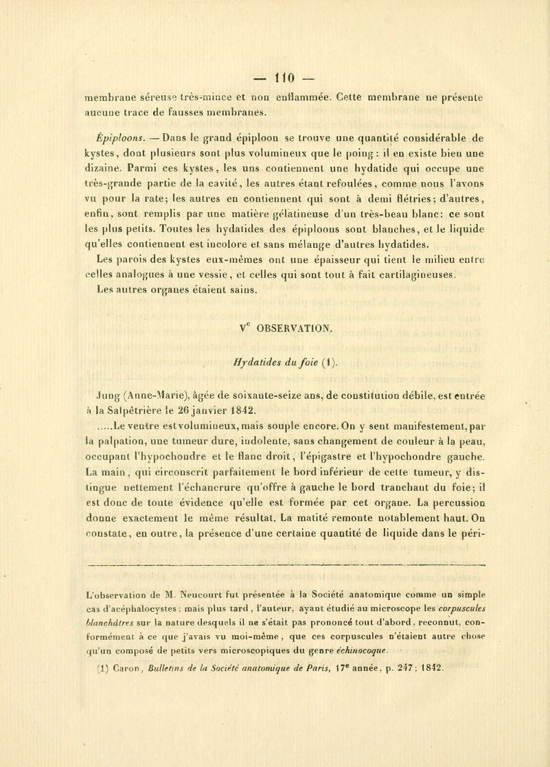 membrane séreuse très-mince et non enflammée. Cette membrane ne présente aucuue trace de fausses membranes. Épiploons. —Dans le grand épiploon se trouve une quantité considérable de kystes, dont plusieurs sont plus volumineux que le poing: il en existe bien une dizaine. Parmi ces kystes, les uns contiennent une bydatide qui occupe une très-grande partie de la cavité, les autres étant refoulées, comme nous l'avons vu pour la rate; les autres en contiennent qui sont à demi flétries; d'autres, enfin, sont remplis par une matière gélatineuse d'un très-beau blanc: ce sont les plus petits. Toutes les hydalides des épiploons sont blanches, et le liquide qu'elles contiennent est incolore et sans mélange d'autres hydatides. Les parois des kystes eux-mêmes ont une épaisseur qui tient le milieu entre celles analogues à une vessie, et celles qui sont tout à fait cartilagineuses, Les autres organes étaient sains, Ve OBSERVATION. Hydatides du foie (1). Jung (Anne-Marie), âgée de soixante-seize ans, de constitution débile, est entrée à la Salpêtrière le 26 janvier 1842. Le ventre est volumineux, mais souple encore. On y sent manifestement, par la palpation, une tumeur dure, iudolente, sans changement de couleur à la peau, occupant l'hypochondre et le flanc droit, l'épigastre et l'hypochondre gauche. La main, qui circonscrit parfaitement le bord inférieur de celte tumeur, y dis- tingue nettement l'échancrure qu'offre à gauche le bord tranchant du foie; il est donc de toute évidence qu'elle est formée par cet organe. La percussion donne exactement le même résultat. La matité remonte notablement haut. On constate, en outre, la présence d'une certaine quantité de liquide dans le péri- L'observation de M. Neucourt fut présentée à la Société anatomique comme un simple cas d'acéphalocystes ; mais plus tard , l'auteur, ayant étudié au microscope les corpuscules blanchâtres sur la nature desquels il ne s'était pas prononcé tout d'abord, reconnut, con- formément à ce que j'avais vu moi-même , que ces corpuscules n'étaient autre chose qu'un composé de petits vers microscopiques du genre échinocoque. (1) Caron, Bulletins de la Société anatomique de Paris, 17e année, p. 247; 1842.