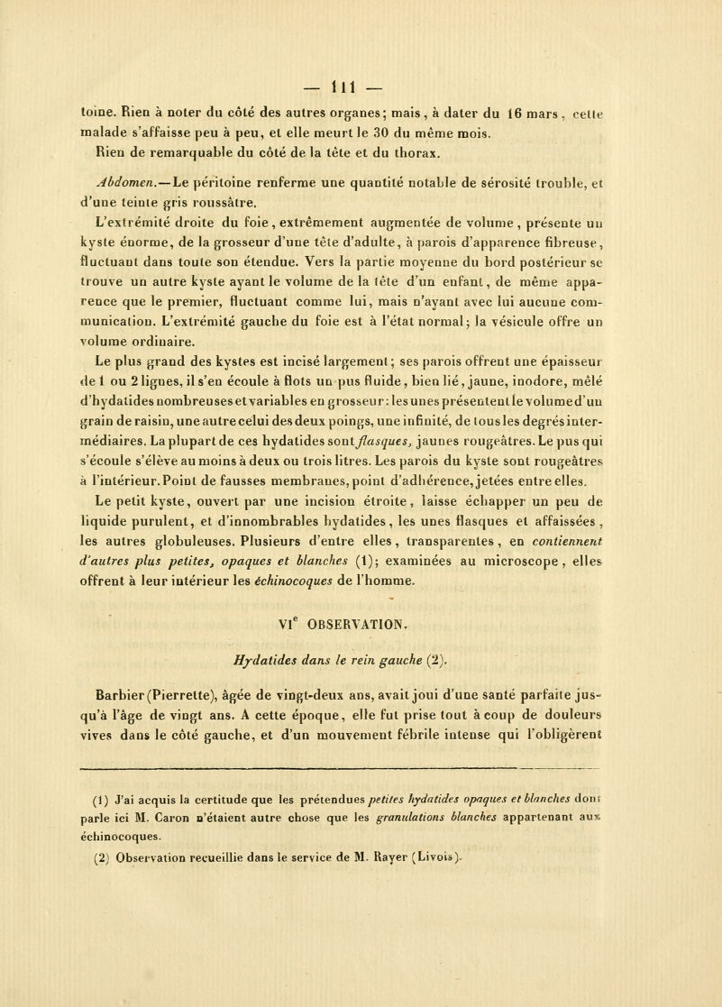 toine. Riea à noter du côté des autres organes ; mais, à dater du 16 mars , celte malade s'affaisse peu à peu, et elle meurt le 30 du même mois. Rien de remarquable du côté de la tête et du thorax. Abdomen.—Le péritoine renferme une quantité notable de sérosité trouble, et d'une teinte gris roussâtre. L'extrémité droite du foie , extrêmement augmentée de volume , présente un kyste énorme, de la grosseur d'une tête d'adulte, à parois d'apparence fibreuse, fluctuaut dans toute son étendue. Vers la partie moyenne du bord postérieur se trouve un autre kyste ayant le volume de la tête d'un enfant, de même appa- rence que le premier, fluctuant comme lui, mais n'ayant avec lui aucune com- munication. L'extrémité gauche du foie est à l'état normal; la vésicule offre un volume ordinaire. Le plus grand des kystes est incisé largement; ses parois offrent une épaisseur de 1 ou 2 lignes, il s'en écoule à flots un pus fluide, bien lié, jaune, inodore, mêlé d'hydatides nombreuses et variables en grosseur : les unes présentent le volume d'un grain de raisin, une autre celui des deux poings, une infinité, de tous les degrés inter- médiaires. La plupart de ces hydatides sont flasques, jaunes rougeâtres.Lepusqui s'écoule s'élève au moins à deux ou trois litres. Les parois du kyste sont rougeâtres à l'intérieur.Point de fausses membraues, point d'adhérence, jetées entre elles. Le petit kyste, ouvert par une incision étroite, laisse échapper un peu de liquide purulent, et d'innombrables hydatides, les unes flasques et affaissées, les autres globuleuses. Plusieurs d'entre elles, transparentes , en contiennent d'autres plus petites, opaques et blanches (1); examinées au microscope, elles offrent à leur intérieur les échinocoques de l'homme. VIe OBSERVATION. Hydatides dans le rein gauche (2). Barbier (Pierrette), âgée de vingt-deux ans, avait joui d'une santé parfaite jus- qu'à l'âge de vingt ans. A cette époque, elle fut prise tout à coup de douleurs vives dans le côté gauche, et d'un mouvement fébrile intense qui l'obligèrent (1) J'ai acquis la certitude que les prétendues petites hydatides opaques et blanches dont parle ici M. Caron n'étaient autre chose que les granulations blanches appartenant aux échinocoques. (2) Observation recueillie dans le service de M. Rayer (Livois).