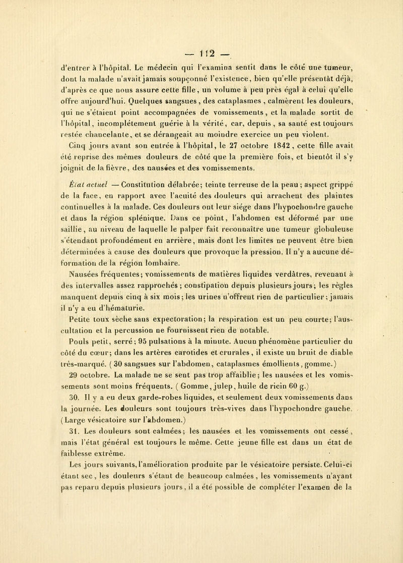 d'entrer à l'hôpital. Le médecin qui l'examina sentit dans le côté une tumeur, dont la malade n'avait jamais soupçonné l'existence, bien qu'elle présentât déjà, d'après ce que nous assure cette fille, un volume à peu près égal à celui qu'elle offre aujourd'hui. Quelques sangsues , des cataplasmes , calmèrent les douleurs, qui ne s'étaient point accompagnées de vomissements, et la malade sortit de l'hôpital, incomplètement guérie à la vérité, car, depuis, sa santé est toujours restée chancelante, et se dérangeait au moindre exercice un peu violent. Cinq jours avant son entrée à l'hôpital, le 27 octobre 1842 , cette fille avait été reprise des mêmes douleurs de côté que la première fois, et bientôt il s'y joignit de la fièvre, des nausées et des vomissements» État actuel — Constitution délabrée; teinte terreuse de ia peau ; aspect grippé de la face, en rapport avec l'acuité des douleurs qui arrachent des plaintes continuelles à la malade. Ces douleurs ont leur siège dans l'hypochondre gauche et dans la région splénique. Dans ce point, l'abdomen est déformé par une saillie, au niveau de laquelle le palper fait reconnaître une tumeur globuleuse s'étendant profondément en arrière, mais dont les limites ne peuvent être bien déterminées à cause des douleurs que provoque la pression, Il n'y a aucune dé- formation de la région lombaire. Nausées fréquentes; vomissements de matières liquides verdâtres, revenant à des intervalles assez rapprochés; constipation depuis plusieurs jours; les règles manquent depuis cinq à six mois; les urines n'offrent rien de particulier ; jamais il n'y a eu d'hématurie. Petite toux sèche sans expectoration; la respiration est un peu courte; l'aus- cultation et la percussion ne fournissent rien de notable. Pouls petit, serré; 95 pulsations à la minute. Aucun phénomène particulier du côté du cœur; dans les artères carotides et crurales , il existe un bruit de diable très-marqué. ( 30 sangsues sur l'abdomen, cataplasmes émollients, gomme.) 29 octobre. La malade ne se sent pas trop affaiblie; les nausées et les vomis- sements sont moins fréquents. ( Gomme, julep, huile de ricin 60 g.) 30. Il y a eu deux garde-robes liquides, et seulement deux vomissements dans la journée. Les douleurs sont toujours très-vives dans l'hypocbondre gauche (Large vésicatoire sur l'abdomen.) 31. Les douleurs sont calmées; les nausées et les vomissements ont cessé, mais l'état général est toujours le même. Cette jeune fille est dans un état de faiblesse extrême. Les jours suivants, l'amélioration produite par le vésicatoire persiste. Celui-ci étant sec, les douleurs s'étant de beaucoup calmées, les vomissements n'ayant pas reparu depuis plusieurs jours, il a été possible de compléter l'examen de la