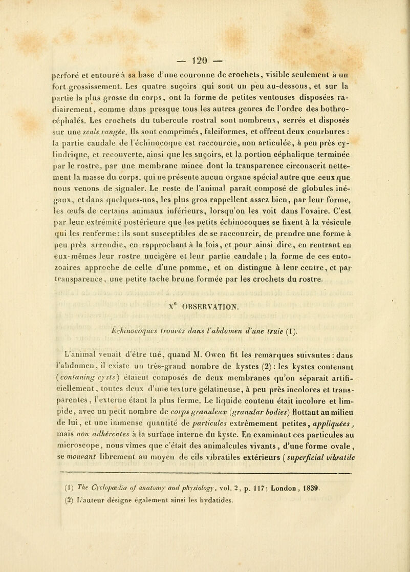 perforé et entouré à sa base d'une couronne de crochets, visible seulement à un fort grossissement. Les quatre suçoirs qui sont un peu au-dessous, et sur la partie la plus grosse du corps, ont la forme de petites ventouses disposées ra- diairement, comme clans presque tous les autres genres de l'ordre des bothro- cépbalés. Les crochets du tubercule rostral sont nombreux, serrés et disposés sur une seule rangée. Ils sont comprimés, falciformes, et offrent deux courbures : la partie caudale de l'échinocoque est raccourcie, non articulée, à peu près cy- lindrique, et recouverte, ainsi que les suçoirs, et la portion céphalique terminée par le rostre, par une membrane mince dont la transparence circonscrit nette- ment la masse du corps, qui ne présente aucun organe spécial autre que ceux que nous venons de signaler. Le reste de l'animal paraît composé de globules iné- gaux, et dans quelques-uns, les plus gros rappellent assez bien, par leur forme, les œufs de certains animaux inférieurs, lorsqu'on les voit dans l'ovaire. C'est par leur extrémité postérieure que les petits échinocoques se fixent à la vésicule qui les renferme : ils sont susceptibles de se raccourcir, de prendre une forme à peu près arrondie, en rapprochant à la fois, et pour ainsi dire, en rentrant en eux-mêmes leur rostre uncigère et leur partie caudale; la forme de ces euto- zoaires approche de celle d'une pomme, et on distingue à leur centre, et par transparence, une petite tache brune formée par les crochets du rostre, Xe OBSERVATION. Echinocoques trouvés dans l'abdomen d'une truie (1). L'animal venait d'être tué, quand M. Owen fit les remarques suivantes : dans l'abdomen, il existe un très-grand nombre de kystes (2): les kystes contenant (conlaning cysts) étaient composés de deux membranes qu'on séparait artifi- ciellement, toutes deux d'une texture gélatineuse, à peu près incolores et trans- parentes , l'externe étant la plus ferme. Le liquide contenu était incolore et lim- pide, avec un petit nombre de corps granuleux (granular bodies) flottant au milieu de lui, et une immense quantité de particules extrêmement petites, appliquées, mais non adhérentes à la surface interne du kyste. En examinant ces particules au microscope, nous vîmes que c'était des animalcules vivants, d'une forme ovale , se mouvant librement au moyen de cils vibratiles extérieurs ( superficial vibratile (1) The Cydopœdia oj anatomy andphysiology, vol. 2, p. 117; London , 1839. (2) L'auteur désigne également ainsi les hydatides.