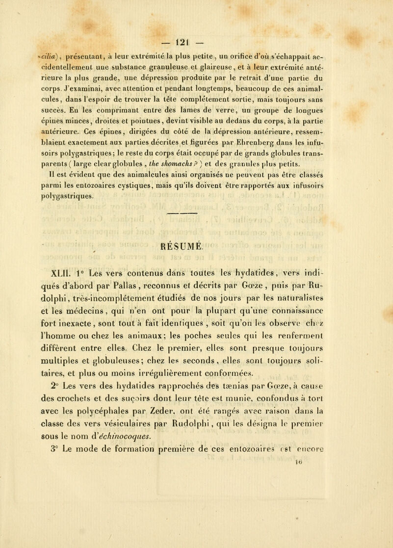 * ci lia), présentant, à leur extrémité la plus petite , un orifice d'où s'échappait ac- cidentellement une substance granuleuse et glaireuse, et à leur extrémité anté- rieure la plus grande, une dépression produite par le retrait d'une partie du corps. J'examinai, avec attention et pendant longtemps, beaucoup de ces animal- cules, dans l'espoir de trouver la tête complètement sortie, mais toujours sans succès. En les comprimant entre des lames de verre, un groupe de longues épines minces, droites et pointues, devint visible au dedans du corps., à la partie antérieure. Ces épines, dirigées du côté de la dépression antérieure, ressem- blaient exactement aux parties décrites et figurées par Ehrenberg dans les infu- soirs polygastriques; le reste du corps était occupé par de grands globules trans- parents ( large clear globules , the shomachsP ) et des granules plus petits. Il est évident que des animalcules ainsi organisés ne peuvent pas être classés parmi les entozoaires cystiques, mais qu'ils doivent être rapportés aux infusoirs polygastriques. RESUME. XLII. 1° Les vers contenus dans toutes les hydatides, vers indi- qués d'abord par Pallas , reconnus et décrits par Gœze , puis par Ru- dolphi, très-incomplétement étudiés de nos jours par les naturalistes et les médecins, qui n'en ont pour la plupart qu'une connaissance fort inexacte , sont tout à fait identiques , soit qu'on les observe chez l'homme ou chez les animaux; les poches seules qui les renferment diffèrent entre elles= Chez le premier, elles sont presque toujours multiples et globuleuses; chez les seconds, elles sont toujours soli- taires, et plus ou moins irrégulièrement conformées. 2° Les vers des hydatides rapprochés des taenias par Gœze, à cause des crochefs et des suçoirs dont leur tête est munie, confondus à tort avec les polycéphales par Zeder, ont été rangés avec raison dans la classe des vers vésiculaîres par Rudolphi, qui les désigna le premier sous le nom à'échinocoqaes. 3° Le mode de formation première de ces entozoaires est encore 16