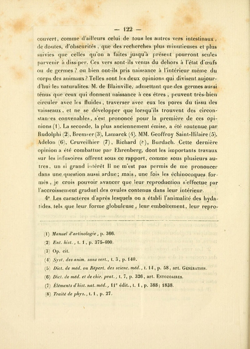 couvert, comme d'ailleurs celui de tous les autres vers intestinaux, de doutes, d'obscurités , que des recherches plus minutieuses et plus suivies que celles qu'on a faites jusqu'à présent pourront seules parvenir à dissiper. Ces vers sont-ils venus du dehors à l'état d'œufs ou de germes ? ou bien ont-ils pris naissance à l'intérieur même du corps des animaux? Telles sont les deux opinions qui divisent aujour- d'hui les naturalites. M. de Blainville, admettant que des germes aussi ténus que ceux qui donnent naissance à ces êtres , peuvent très-bien circuler avec les fluides, traverser avec eux les pores du tissu des vaisseaux, et ne se développer que lorsqu'ils trouvent des circon- stances convenables, s'est prononcé pour la première de ces opi- nions (1). La seconde, la plus anciennement émise, a été soutenue par Rudolphi (2), Bremeer(3), Lamarck (4), MM. Geoffroy Sainl-Hilaire(5), Adelon (6), Cruveilhier (7), Richard (fc), Burdach. Cette dernière opinion a été combaltue par Ehrenberg, dont les importants travaux sur les infusoires offrent sous ce rapport, comme sous plusieurs au- tres, un si grand intérêt II ne m'est pas permis de me prononcer dans une question aussi ardue; mais, une fois les échinocoques for- més , je crois pouvoir avancer que leur reproduction s'effectue par l'accroissement graduel des ovules contenus dans leur intérieur. 4° Les caractères d'après lesquels on a établi l'animalité des hyda- tides, tels que leur forme globuleuse, leur emboîtement, leur repro- (1) Manuel d'aclinologie, p. 366. (2) Ent. hist., t. 1 , p. 375-400. (3) Op. cit. (4) Syst. des anim. sansverl., t. 3, p. 140. (5) Dict. de méd. ou Répert. des scienc. méd., 1.14, p. 58, art. Génération (6) Dicl. de méd. et dechir. prat., t. 7, p. 326, art. Entozoaires. (7) Éléments d'hist. nat. méd., 11e édit., t. 1, p. 388 ; 1838. £8) Traité de phys.,t. 1, p. 27.