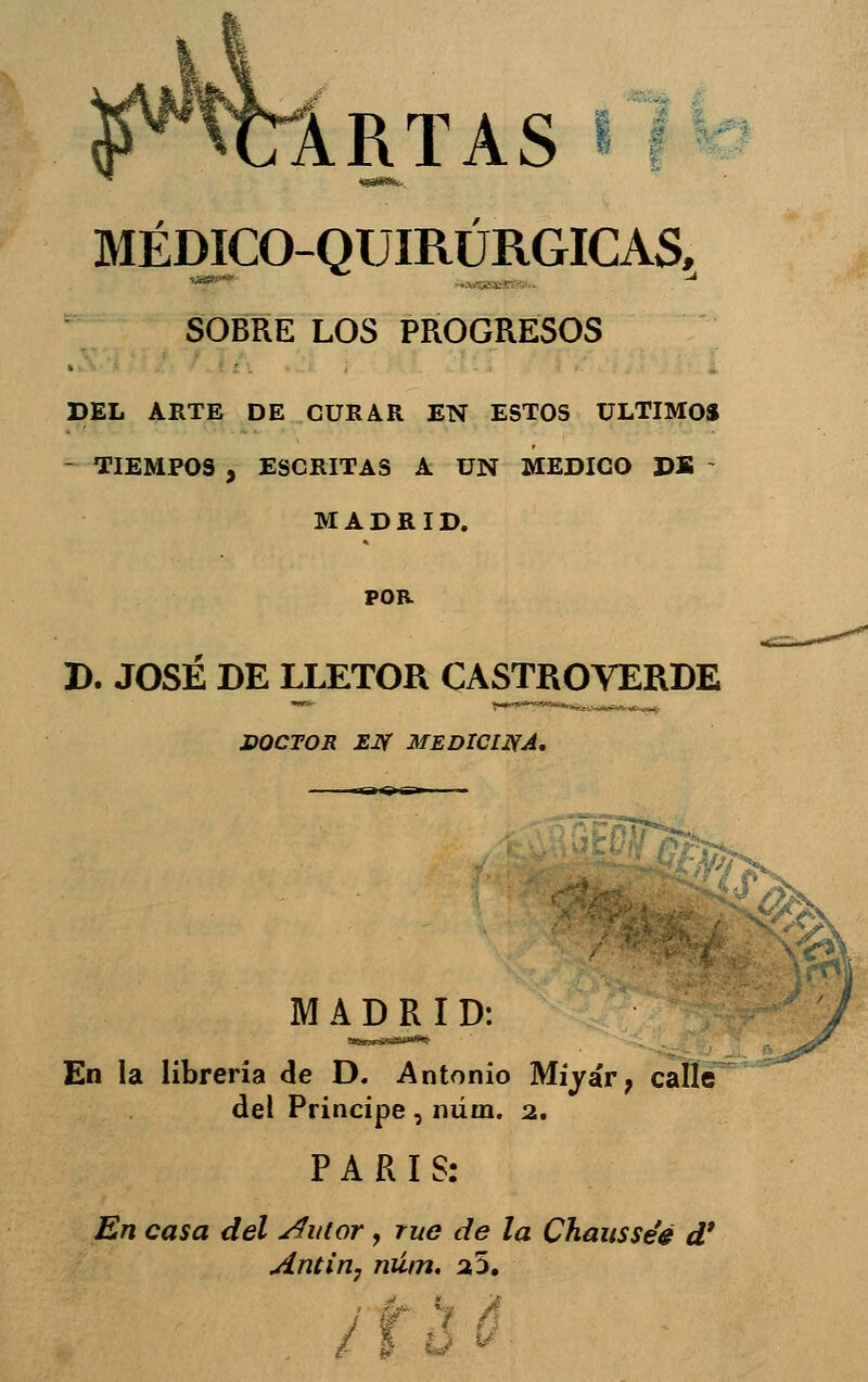 ARTAS ? MÉDICO-QUIRÜRGICAS. SOBRE LOS PROGRESOS DEL ARTE DE CURAR EN ESTOS ULTIMO» - TIEMPOS , ESCRITAS A UN MEDICO DK - MADRID. POR D. JOSÉ DE LLETOR CASTROVERDE DOCTOR EJf MEDICINA, M A^DR^I D: En la librería de D. Antonio Míyár, calle del Principe , niím. 2. PARÍS: En casa del ^utor, rué de la Chausséé d* Antiriy núin, 2,'^,