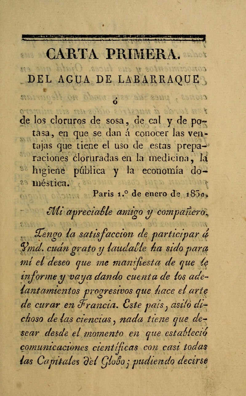 CARTA PRIMERA. DEL AGUA DE LABARRAQUEj de los cloruros de sosa, de cal y de po-7 tasa, en que se dan á conocer las ven- tajas que tiene el uso de estas prepa- raciones cloruradas en la medicina, íci ^^ higiene pública y la economia do- ^ iiiéstica. ' Paris 1.° <3e enero ds i8>o, üí/li apreciaéle amigo y compañeros d^enao la satisfacción de participar d %nd, cud?i grato y laudaMe ha sido parc^ mi el deseo aue me manijiesta de que íe informe y vaya dando cuenta de los ade- lantamientos progresivos que /¿ace el ari^ de curar en d^rancia. Cste pais ^ asilo di- choso de las ciencias y nada tiene que de- sear desde el momento en que estaéíecio comunicaciones científicas con casi todas las Capitales del QloSo ¡ pudiendo decirse