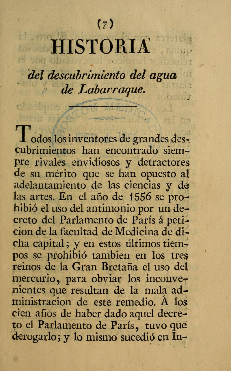 (7) HISTORIA del descubrimiento del agua de Labarraque. 1 odos los inventores de grandes des- cubrimientos han encontrado siem- pre rivales envidiosos y detractores de su mérito que se han opuesto al adelantamiento de las ciencias y de las artes. En el año de 1556 se pro- hibió el uso del antimonio por un de^ creto del Parlamento de París á peti- ción de la facultad de Medicina de di- cha capital; y en estos últimos tiem- pos se prohibió también en los tres reinos de la Gran Bretaña el uso del mercurio, para obviar los inconve-^ mentes que resultan de la mala ad- ministración de este remedio. A los cien años de haber dado aquel decre- to el Parlamento de París, tuvo que derogarlo í y lo mismo sucedió en In-