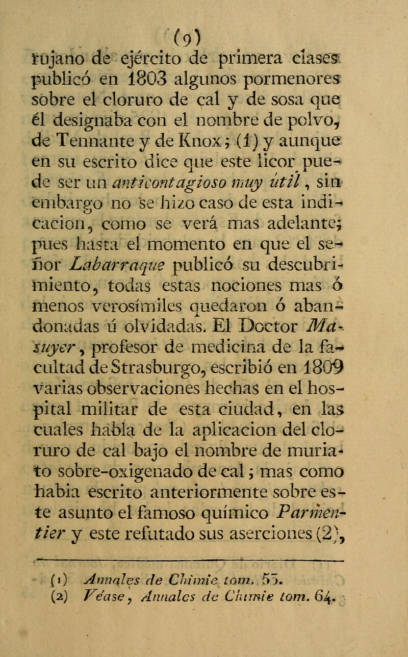 ínjano de ejército de primera clasesi publicó en 1803 algunos pormenores sobre el cloruro de cal y de sosa que él designaba con el nombre de polvo, de Tennante y de Knox; (1) y aunque en su escrito dice que este licor pue- de ser ua mit i contagios o muy útil, sin embargo no se hizo caso de esta indi- cación, como se verá mas adelante; pues hasta el momento en que el se-* flor Labarraque publicó su descubrid iTiiento, todas estas nociones mas ó menos verosímiles quedaron ó aban- donadas ü olvidadas. El Doctor Ma- suyer, profesor de medicina de la fa-»* cuitad de Strasburgo, escribió en 1809 varias observaciones hechas en el hos- pital militar de esta ciudad, en las cuales habl^ de la aplicación del clo- ruro de cal bajo el nombre de muria- to sobre-oxigenado de cal j mas como había escrito anteriormente sobre es- te asunto el famoso químico Parmen- tier y este refutado sus aserciones (2)5 (O Amiales de Chiwie íom. 55. (2) Véase j Anuales de C'aimie lom. 64,