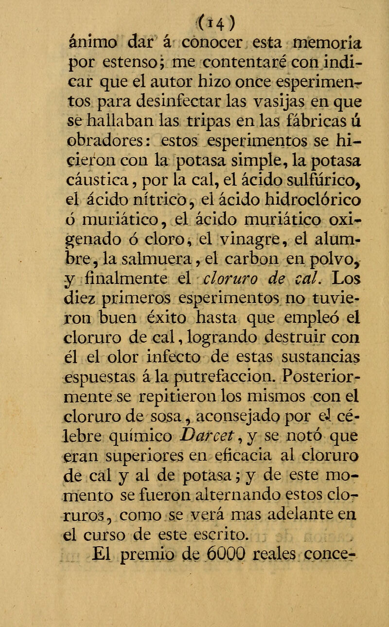 ánimo dar á conocer esta memoria por estenso; me contentaré con indi- car que el autor hizo once esperimenr tos para desinfectar las vasijas en que se hallaban las tripas en las fábricas ú obradores: estos esperimentos se hi- cieron con la potasa simple, la potasa cáustica, por la cal, el ácido sulfúrico, el ácido nítrico, el ácido hidroclórico ó muriático, el ácido muriático oxi- genado ó cloro, el vinagre, el alum- bre , la salmuera, el carbón en polvo, y finalmente el cloruro de cal. Los diez primeros esperimentos no tuvie- ron buen éxito hasta que empleó el cloruro de cal, logrando destruir con él el olor infecto de estas sustancias espuestas á la putrefacción. Posterior- mente se repitieron los mismos con el cloruro de sosa, aconsejado por eJ cé- lebre químico Darcet, y se notó que eran superiores en eficacia al cloruro de cal y ai de potasa; y de este mo- mento se fueron alternando estos clo- ruros, como se verá mas adelante en el curso de este escrito. El premio de 6000 reales conce-