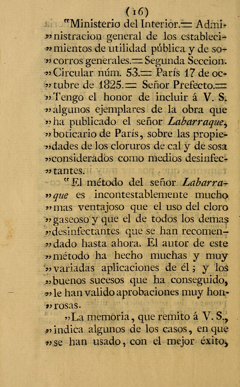 i. Ministerio del Interior.■= Admi^ .9? nistracion general de los estableció wmientos de utilidad pública y de so- ?? corros generales.=: Segunda Sección. 9y Circular núm. 53.= París 17 de oc- 'ítubre de 1825.= Señor Prefecto.=: 5> Tengo el honor de incluir á V. S. >? algunos ejemplares de la obra que »>ha publicado el señor Labarraque^ ?íboticario de París, sobre las propie- ?>dades de los cloruros de cal y de sosa ^^considerados como medios desinfecr hitantes. El método del señor Laharra- 99 que es incontestablemente mucho í'mas ventajoso que el uso del cloro 9) gaseoso y que el de todos los demás ??desinfectantes que se han recomen- íídado hasta ahora. El autor de este 9^ método ha hecho muchas y muy '?> variadas aplicaciones de él í y los 9> buenos sucesos que ha conseguidoj 9? le han valido aprobaciones muy hon- »? rosas. 9?La memoria, que remito á V. S.^ 9^ indica algunos de los casos, en que ?;se han usado, con el mejor éxitoii