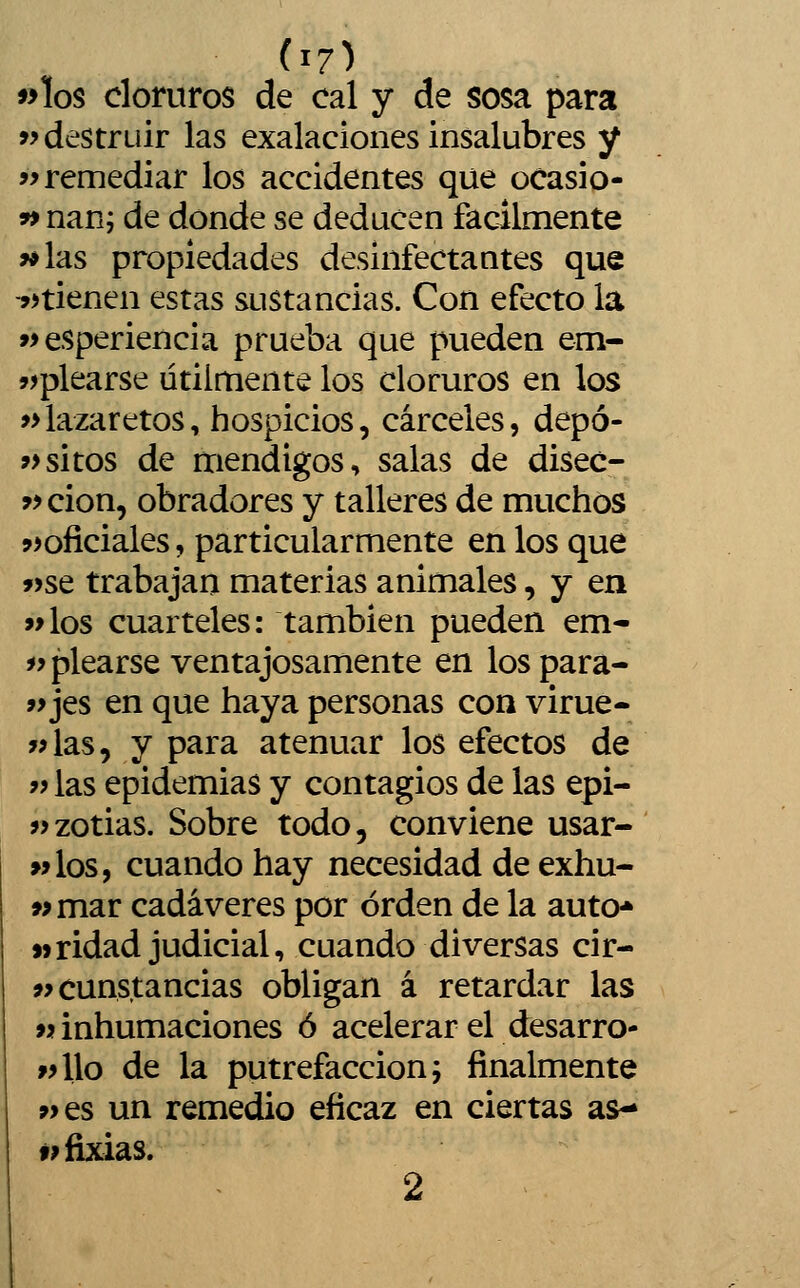 »los cloruros de cal y de sosa para >> destruir las exalaciones insalubres y í> remediar los accidentes que ocasio- 99 nan; de donde se deducen fácilmente >*las propiedades desinfectantes que jítienen estas sustancias. Con efecto la »> esperiencia prueba que pueden em- jjplearse útilmente los cloruros en los »lazaretos, hospicios, cárceles, depó- ?>sitos de mendigos, salas de disec- ?> cion, obradores y talleres de muchos jíoficiales, particularmente en los que »se trabajan materias animales, y en «los cuarteles: también pueden em- iy picarse ventajosamente en los para- »jes en que haya personas con virue- y>las, y para atenuar los efectos de 99 las epidemias y contagios de las epi- ?>zotias. Sobre todo, conviene usar- >>los, cuando hay necesidad de exhu- «mar cadáveres por orden de la auto* «ridad judicial, cuando diversas cir- wcunstancias obligan á retardar las M inhumaciones ó acelerar el desarro- «llo de la putrefacción í finalmente »es un remedio eficaz en ciertas as- wfixias. 2