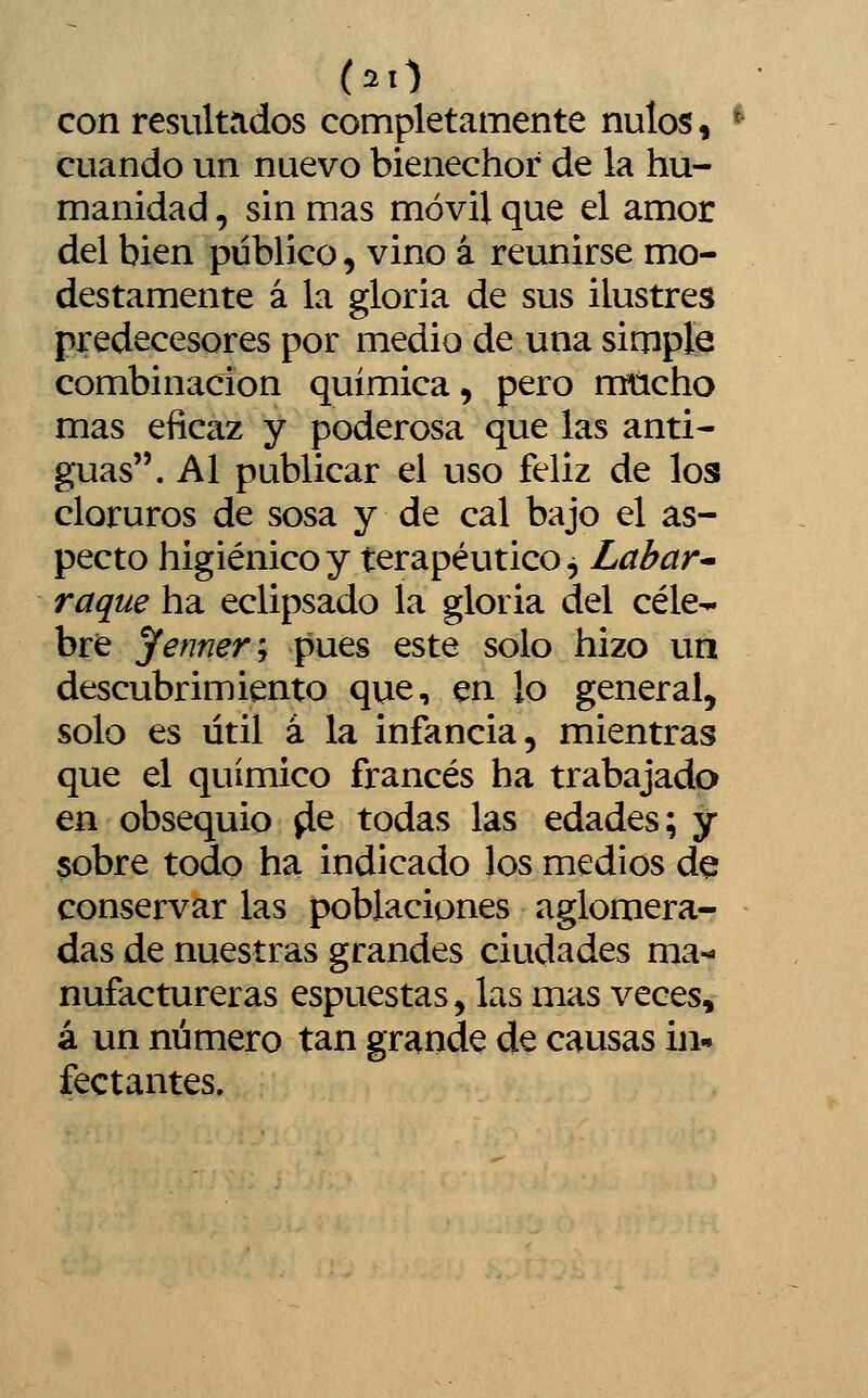 con resultados completamente nulos, cuando un nuevo bienechor de la hu- manidad , sin mas móvil que el amor del bien público, vino á reunirse mo- destamente á la gloria de sus ilustres predecesores por medio de una simple combinación química, pero mucho mas eficaz y poderosa que las anti- guas. Al publicar el uso feliz de los cloruros de sosa y de cal bajo el as- pecto higiénico y terapéutico ^ Lahar^ raque ha eclipsado la gloria del cele-» bre yenner'-, pues este solo hizo un descubrimiento que, en lo general, solo es útil á la infancia, mientras que el químico francés ha trabajado en obsequio ^e todas las edades; y sobre todo ha indicado los medios de conservar las poblaciones aglomera- das de nuestras grandes ciudades ma- nufactureras espuestas, las mas veces, á un número tan grande de causas in- fectantes.