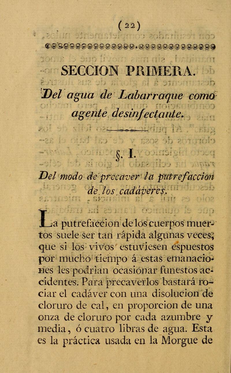 SECCIÓN PRIMERA. 'Del agua de Labarraque carné agente desinfectante. §.i. Del modo de pi'ccaver la putrefacción de los .cadáveres,, - - JLia putrefacción de los cuerpos muer- tos suele ser tan rápida algunas veces; que si los vivos estuviesen espuestos por mucho tiempo á estas emanacio- Bes les podrían ocasionar funestos ac- cidentes. Para precaverlos bastará ro- ciar el cadáver con una disolución de cloruro de cal, en proporción de una onza de cloruro por cada azumbre y media, ó cuatro libras de agua. Esta es la práctica usada en la Morgue de