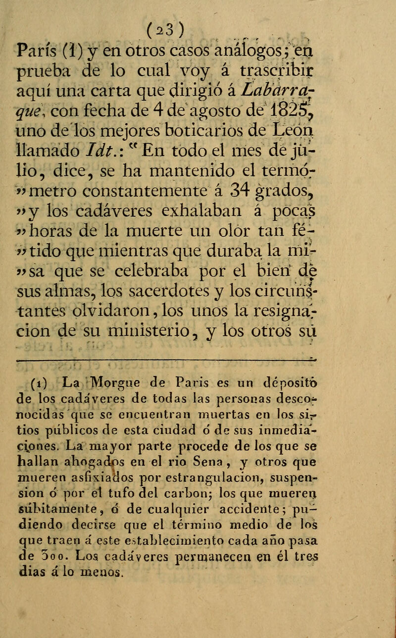 París (i) y en otros casos análogos jeti prueba de lo cual voy á trascribir aquí una carta que dirigió á Labarra-^ qué, con fecha de 4 de agosto de 182$^ uno délos mejores boticarios de Leión llamado Idt.: ^^ En todo el mes dé ju- lio, dice, se ha mantenido el termó- '> metro constantemente á 34 grados, '>y los cadáveres exhalaban á pocas ?> horas de la muerte un olor tan fé- >>tido que mientras que duraba la mi- ?^sa que se celebraba por el bieri de sus almas, los sacerdotes y los circuns- tantes olvidaron, los unos la resignar cion de su ministerio, y los otros su (O La Morgue de París es un depositó de los cada'veres de todas las personas descof- nocidas que se encuentran muertas en los sir tíos públicos de esta ciudad 6 de sus inmedia- cipnes. La mayor parte procede de los que se hallan ahogados en el rio Sena , y otros que mueren asfixiados por estrangulación, suspen- sión ó por el tufo del carbonj los que muereri súbitamente, d de cualquier accidente; pu- diendo decirse que el término medio de los que traen á este establecimiento cada año pasa de 5oo. Los cada'veres permanecen en él tres dias á lo menos.