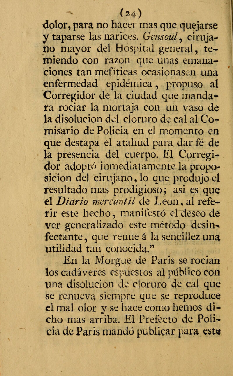 dolor, para no hacer mas que quejarse y taparse las narices. Gensoul^ ciruja- no mayor del Hospital general, te- miendo con razón que unas emana- ciones tan mefíticas ocasionasen una enfermedad epidémica, propuso al Corregidor de la ciudad que manda- ra rociar la mortaja con un vaso de la disolución del cloruro de cal al Co- misario de PoUcia en el m.omento en que destapa el atahud para dar fé de la presencia del cuerpo. El Corregi- dor adoptó inmediatamente la propo- sición del cirujano, lo que produjo el resultado mas prodigioso? asi es que el Diario mercantil de León, al refe- rir este hecho, manifestó el deseo de ver generalizado este método desin-» fectante, que reúne á la sencillez una Utilidad tan conocida. Kn la Morgue de Paris se rocian los cadáveres espuestos al público con una disolución de cloruro de cal que se renueva siempre que se reproduce el mal olor y se hace como hemos di- cho mas arriba. El Prefecto de Poli- da de Paris mandó publicar para est«