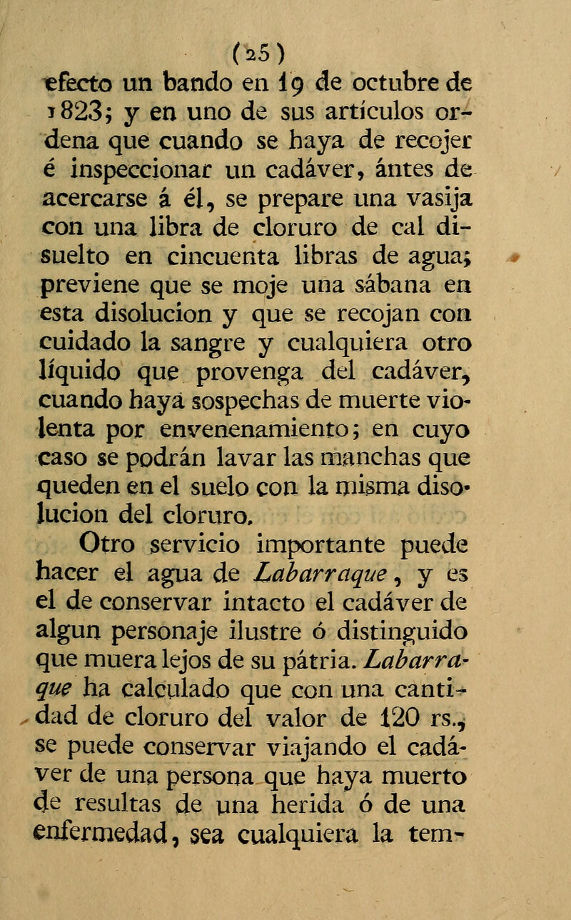 «fecto un bando en íg de octubre de 1823; y en uno de sus artículos or- dena que cuando se haya de recojer é inspeccionar un cadáver, antes de acercarse á él, se prepare una vasija con una libra de cloruro de cal di- suelto en cincuenta libras de agua; previene que se moje una sábana en esta disolución y que se recojan con cuidado la sangre y cualquiera otro líquido que provenga del cadáver, cuando haya sospechas de muerte vio- lenta por envenenamiento; en cuyo caso se podrán lavar las manchas que queden en el suelo con la misma diso- lución del cloruro. Otro servicio importante puede hacer el agua de Labarraque, y es el de conservar intacto el cadáver de algún personaje ilustre ó distinguido que muera lejos de su patria. Labarra- que ha calculado que con una cantil dad de cloruro del valor de 120 rs.^ se puede conservar viajando el cadá- ver de una persona que haya muerto 4e resultas de una herida ó de una enfermedad, sea cualquiera la tem-