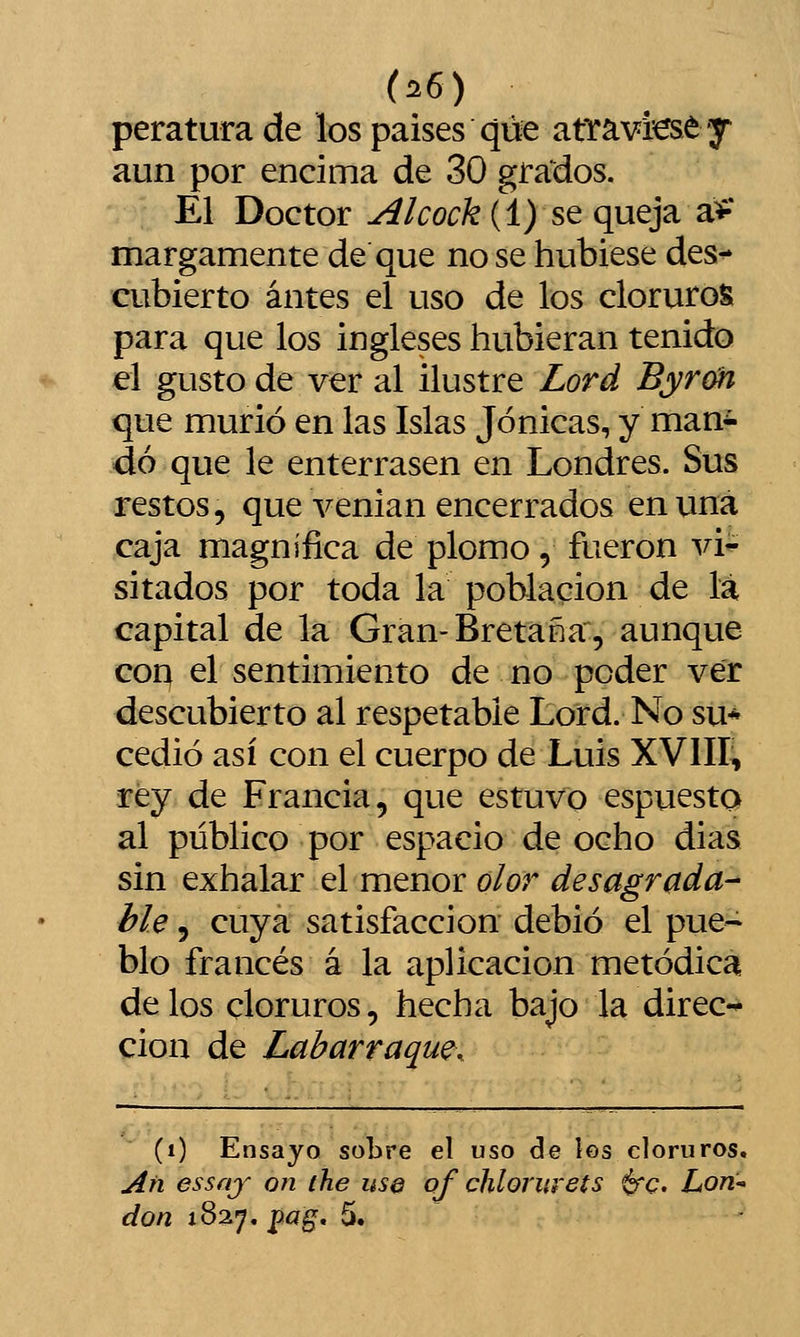 (^6) peraturade los países que atravfeey aun por encima de 30 grados. El Doctor Alcock (1) se queja a** margamente de que no se hubiese des-* cubierto antes el uso de los cloruros para que los ingleses hubieran tenido el gusto de ver al ilustre Lord Byrm que murió en las Islas Jónicas, y man^ do que le enterrasen en Londres. Sus restos, que venían encerrados en una caja magnifica de plomo, fueron vi- sitados por toda la población de la capital de la Gran-Bretaña, aunque coq el sentimiento de no poder ver descubierto al respetable Lord. No su-^ cedió así con el cuerpo de Luís XVIII, rey de Francia, que estuvo espuesto al público por espacio de ocho días sin exhalar el menor olor desagrada- ble 3 cuya satisfacción debió el pue~ blo francés á la aplicación metódica délos cloruros, hecha bajo la direc-* cion de Labarraque. (i) Ensayo sobre el uso ele íes cloruros. Añ essfij on the use of chlorurets 6'c. Lorí-* don 1827. pagf. 5.