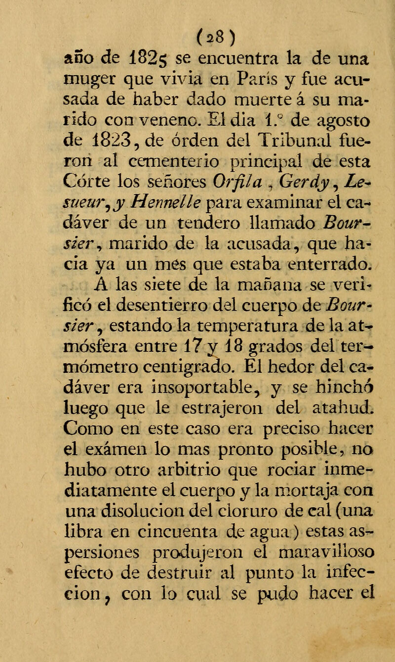 año de 1825 se encuentra la de una muger que vivia en París y fue acu- sada de haber dado muerte á su ma- rido con veneno. Eldia í.' de agosto de 1823, de orden del Tribunal fue- ron al cementerio principal de esta Corte los señores Orfila , Gerdy, Le^ sueur^y Hennelle para examinar el ca-» dáver de un tendero llamado Bour- sier^ marido de la acusada, que ha- cia ya un mes que estaba enterrado. A las siete de la mañana se veri- ficó el desentierro del cuerpo átBour- sier, estando la temperatura de la at^ mósfera entre 17 y 18 grados deL ter- mómetro centígrado. El hedor del ca- dáver era insoportable, y se hinchó luego que le estrajeron del atahud. Como en este caso era preciso hacer el examen lo mas pronto posible, no hubo otro arbitrio que rociar inme- diatamente el cuerpo y la mortaja con una disolución del cloruro de cal (una libra en cincuenta de agua) estas as- persiones produjeron el maravilloso efecto de destruir al punto la infec- ción , con lo cual se pudo hacer el