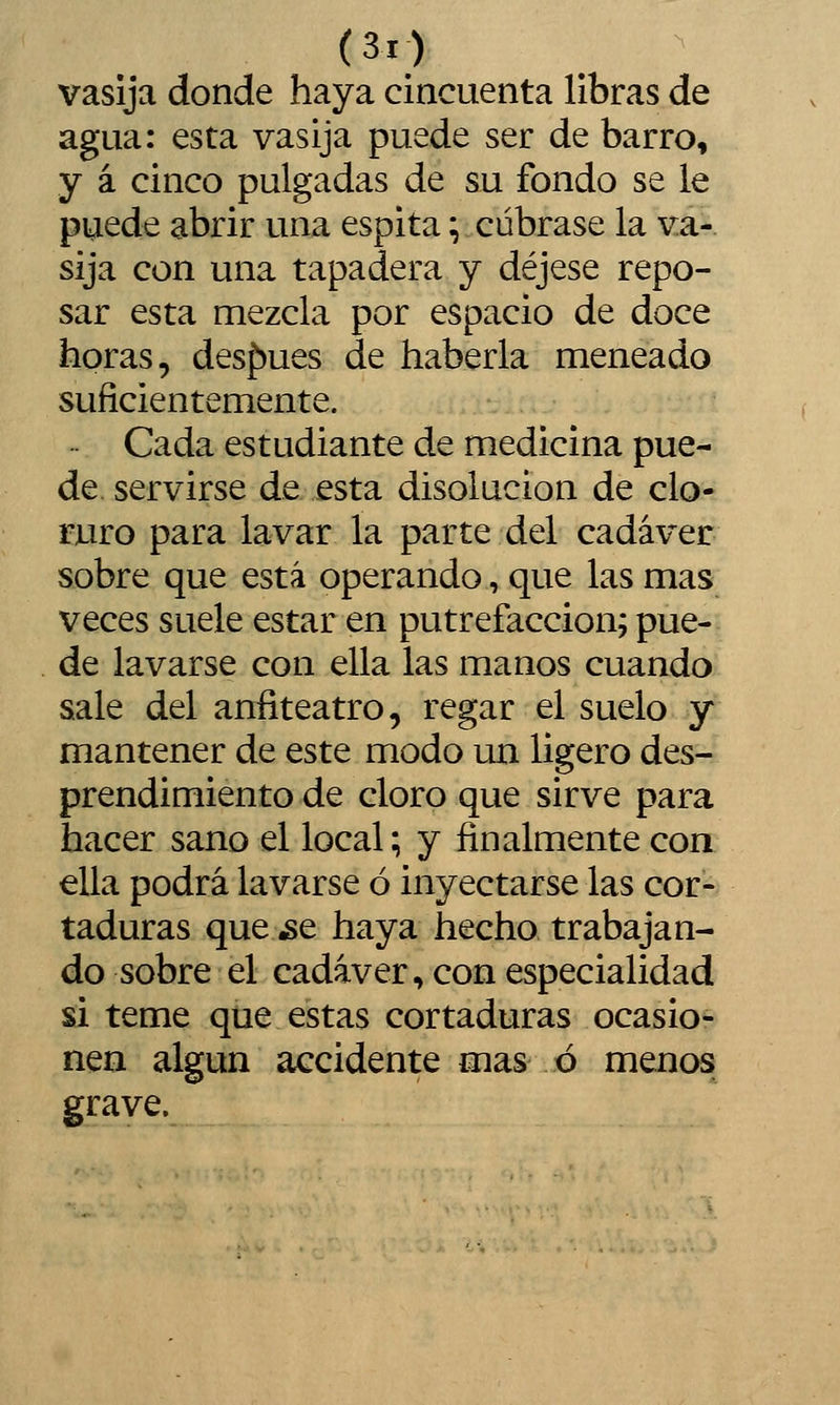 vasija donde haya cincuenta libras de agua: esta vasija puede ser de barro, y á cinco pulgadas de su fondo se le puede abrir una espita;.cúbrase la va- sija con una tapadera y déjese repo- sar esta mezcla por espacio de doce horas, desf)ues de haberla meneado suficientemente. Cada estudiante de medicina pue- de, servirse de esta disolución de clo- ruro para lavar la parte del cadáver sobre que está operando, que las mas veces suele estar en putrefacción; pue- de lavarse con ella las manos cuando sale del anfiteatro, regar el suelo y mantener de este modo un ligero des- prendimiento de cloro que sirve para hacer sano el local; y finalmente con ella podrá lavarse ó inyectarse las cor- taduras que ¿e haya hecho trabajan- do sobre el cadáver, con especialidad si teme que estas cortaduras ocasio- nen algún accidente mas ó menos grave.