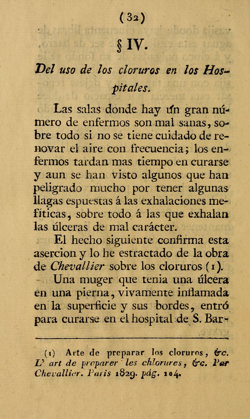 (3a) Del uso de los cloruros en los Hos-^ pítales. Las salas donde hay tfn gran nú- mero de enfermos son mal sanas, so- bre todo si no se tiene cuidado de re- novar el aire con frecuencia; los en- fermos tardan mas tiempo en curarse y aun se han visto algunos que han peligrado mucho por tener algunas llagas espuestas á las exhalaciones me- fíticas^ sobre todo á las que exhalan las ulceras de mal carácter- El hecho siguiente confirma esta aserción y lo he estractado de la obra de Chevallier sobre los cloruros (i). Una muger que tenia una ulcera en una pierna, vivamente inflamada en la superficie y sus bordes, entró para curarse en el hospital de S. Bar- (i) Arte de preparar los cloruros, <^c. U art de prcparer les chlorures, é'C, i^áir ChevalUi^r. Faiis 1829. pág. io4«