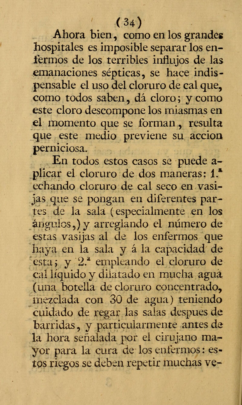 Ahora bien, como en los grandes hospitales es imposible separar los en- fermos de los terribles influjos de las emanaciones sépticas, se hace indis- pensable el uso del cloruro de cal que, como todos saben, dá cloro; y como este cloro descompone los miasmas en el momento que se forman, resulta que este medio previene su acción perniciosa. En todos estos casos se puede a- plicar el cloruro de dos m.aneras: 1 * echando cloruro de cal seco en vasi- jas que se pongan en diferentes par- tes de la sala (especialmente en los ángulos 5)7 arreglando el número de estas vasijas al de los enfermos que haya en la sala y á la capacidad de esta; y 2/ empleando el cloruro de cal líquido y dilatado en mucha agua J(una botella de cloruro concentrado, ^mezclada con 30 de agua) teniendo cuidado de regar las salas después de barridas, y particularmente antes de la hora señalada por el cirujano ma- yor para la cura de los enfermos: es- tQS riegos se deben repetir muchas ve-