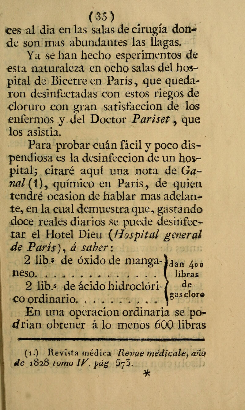 <25) ees al dia en las salas de cirugía don- de son mas abundantes las llagas. Ya se han hecho esperimentos de esta naturaleza en ocho salas del hos- pital de Bicetre en París, que queda- ron desinfectadas con estos riegos de cloruro con gran satisfacción de los enfermos y del Doctor Pariset .^ que los asistía. Para probar cuan fácil y poco dis- pendiosa es la desinfección de un hos- pitali citaré aquí una nota de Ga^ nal{i)^ químico en París, de quien tendré ocasión de hablar mas adelan- te, en la cual demuestra que, gastando doce reales diarios se puede desinfec- tar el Hotel Dieu {Hospital general de París)^ á saber: 2 lib.5 de óxido de manga-Lgn ^^o Beso. ..,.,....,...( libras 2 lib.s de ácido hidroclóri-/ ^f co ordinario, .....,,.. Y^'^^^^ En una operación ordinaria se po- drian obtener á lo menos 600 libras (i.) Kevista médica Revue medícale^ año de 1828 iQntü If^. pág SyS.