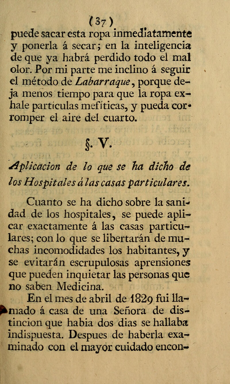 (S7\ puede sacar esta ropa inmediatamente y ponerla á secar; en la inteligencia de que ya habrá perdido todo el mal olor. Por mi parte me inclino á seguir el método de Labarraque^ porque de- ja menos tiempo para que la ropa ex- hale partículas mefíticas, y pueda cor* romper el aire del cuarto. §. V. Aplicación de lo que se ha dicho de los Hospitales á las casas particulares. Cuanto se ha dicho sobre la sani-» dad de los hospitales, se puede apli- car exactamente á las casas particu- lares; con lo que se libertarán de mu- chas incomodidades los habitantes, y se evitarán escrupulosas aprensiones que pueden inquietar las personas que no saben Medicina. En el mes de abril de I829 fui Ua- P^mado á casa de una Señora de dis- tinción que habia dos dias se hallaba indispuesta. Después de haberla exa- minado con el mayor cuidado encon-