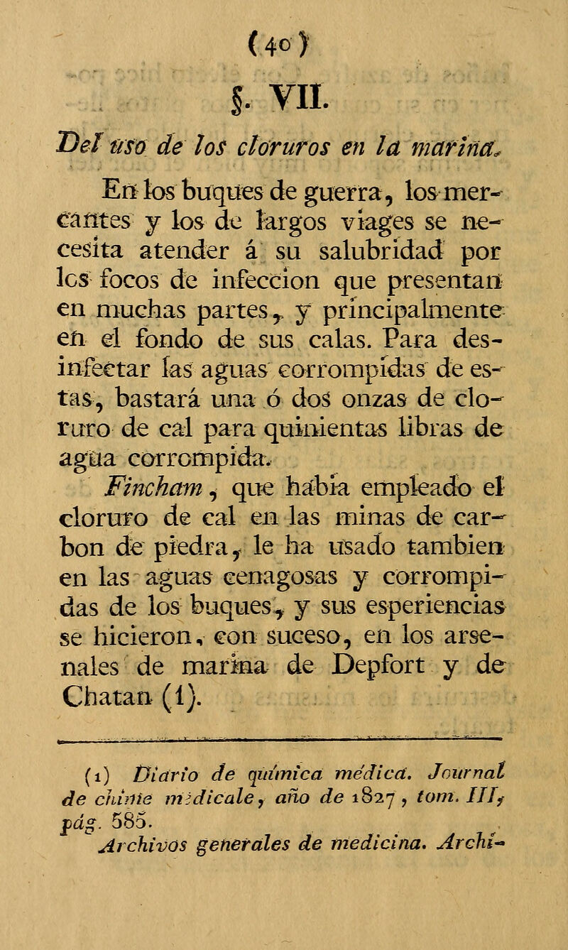 I Vil Deí Ñsó de los cloruros en la marina. Eií tos buques de guerra, los mer- ^áíítes j los de largos vlages se ne- cesita atender á su salubridad por les focos de infección que presentan en muchas partes^ y principalmente en el fondo de sus calas. Para des- infectar ías aguas corrompidas de es- tas, bastará una ó doá onzas de clo-^ ruro de cal para quinientas libras de agUa corrompida. Fincham^ que haíbk empleado el cloruro de cal en las minas de car- bón de piedra^ le ha usado también en las aguas cenagosas y corrompi- das de los buques:^ y sus esperiencias se hicieron, con suceso, en los arse- nales de marina de Depfort y de Chatan (1). (i) Diario dé química médicd. Journal de chifiis midicale, año de 1827 , tom. Ilíf ^dg. 585. Archivos generales de medicina. Archi