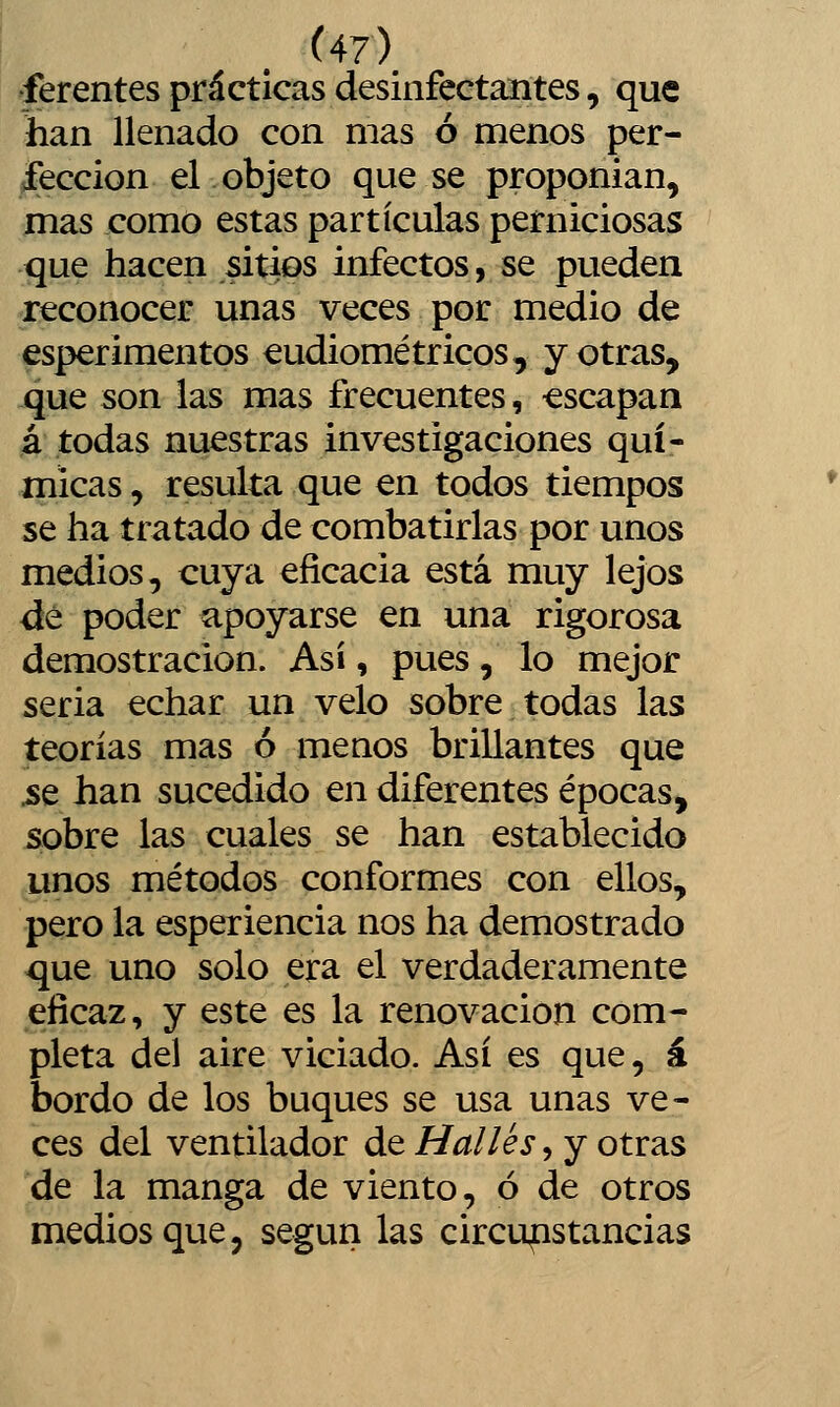 ferentes prácticas desinfectaiítes, que han llenado con mas ó menos per- fección el objeto que se proponían, ínas como estas partículas perniciosas que hacen sitios infectos, se pueden reconocer unas veces por medio de esperimentos eudiométricos, y otras, que son las mas frecuentes, -escapan á todas nuestras investigaciones quí- micas , resulta que en todos tiempos se ha tratado de combatirlas por unos medios, cuya eficacia está muy lejos dé poder apoyarse en una rigorosa demostración. Así, pues, lo mejor seria echar un velo sobre todas las teorías mas ó menos brillantes que .se han sucedido en diferentes épocas, sobre las cuales se han establecido unos métodos conformes con ellos, pero la esperiencia nos ha demostrado que uno solo era el verdaderamente eficaz, y este es la renovación com- pleta del aire viciado. Así es que, á bordo de los buques se usa unas ve- ces del ventilador de Halles, y otras de la manga de viento, ó de otros medios que, según las circunstancias